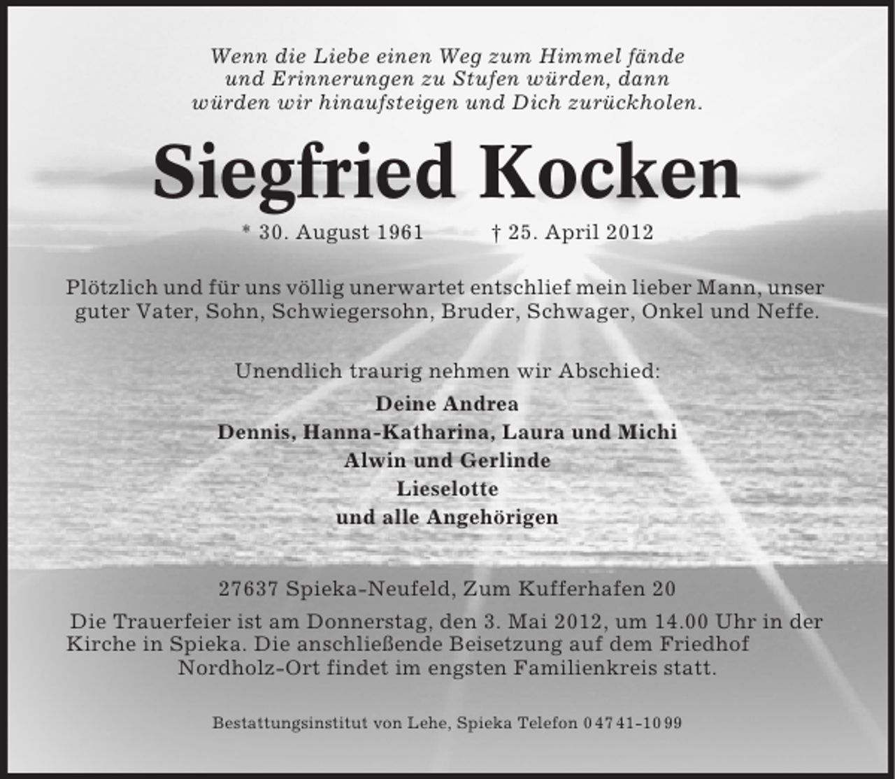 <p>Wenn die Liebe einen Weg zum Himmel fände<br />und Erinnerungen zu Stufen würden, dann<br />würden wir hinaufsteigen und Dich zurückholen.</p>
<p>Siegfried Kocken<br />* 30. August 1961</p>
<p>† 25. April 2012</p>
<p>Plötzlich und für uns völlig unerwartet entschlief mein lieber Mann, unser<br />guter Vater, Sohn, Schwiegersohn, Bruder, Schwager, Onkel und Neffe.<br />Unendlich traurig nehmen wir Abschied:<br />Deine Andrea<br />Dennis, Hanna-Katharina, Laura und Michi<br />Alwin und Gerlinde<br />Lieselotte<br />und alle Angehörigen<br />27637 Spieka-Neufeld, Zum Kufferhafen 20<br />Die Trauerfeier ist am Donnerstag, den 3. Mai 2012, um 14.00 Uhr in der<br />Kirche in Spieka. Die anschließende Beisetzung auf dem Friedhof<br />Nordholz-Ort findet im engsten Familienkreis statt.<br />Bestattungsinstitut von Lehe, Spieka Telefon 0 47 41-10 99</p>
