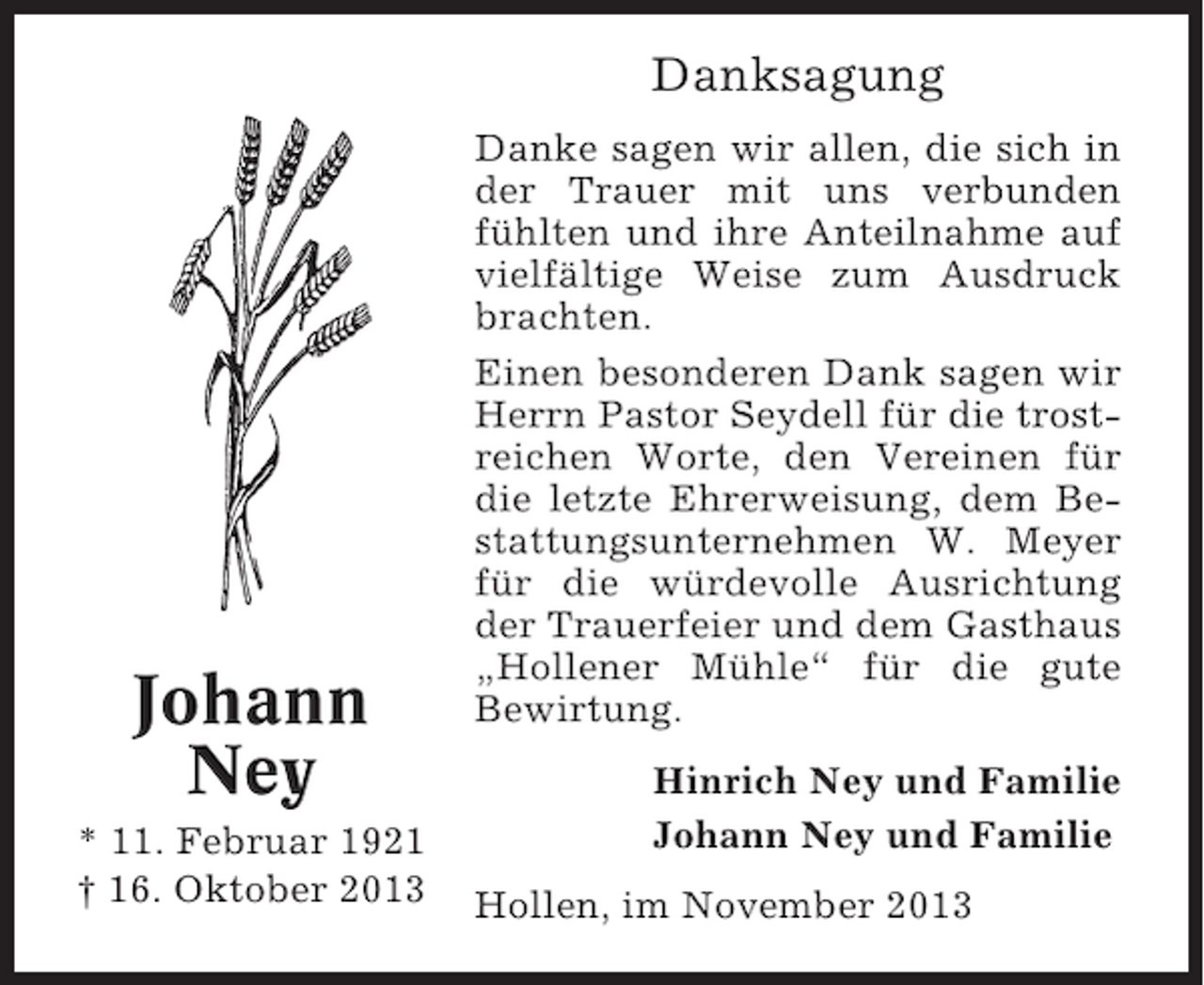<p>Danksagung</p><p>Johann<br />Ney<br />* 11. Februar 1921<br />† 16. Oktober 2013</p><p>Danke sagen wir allen, die sich in<br />der Trauer mit uns verbunden<br />fühlten und ihre Anteilnahme auf<br />vielfältige Weise zum Ausdruck<br />brachten.<br />Einen besonderen Dank sagen wir<br />Herrn Pastor Seydell für die trostreichen Worte, den Vereinen für<br />die letzte Ehrerweisung, dem Bestattungsunternehmen W. Meyer<br />für die würdevolle Ausrichtung<br />der Trauerfeier und dem Gasthaus<br />„Hollener Mühle“ für die gute<br />Bewirtung.<br />Hinrich Ney und Familie<br />Johann Ney und Familie<br />Hollen, im November 2013</p>