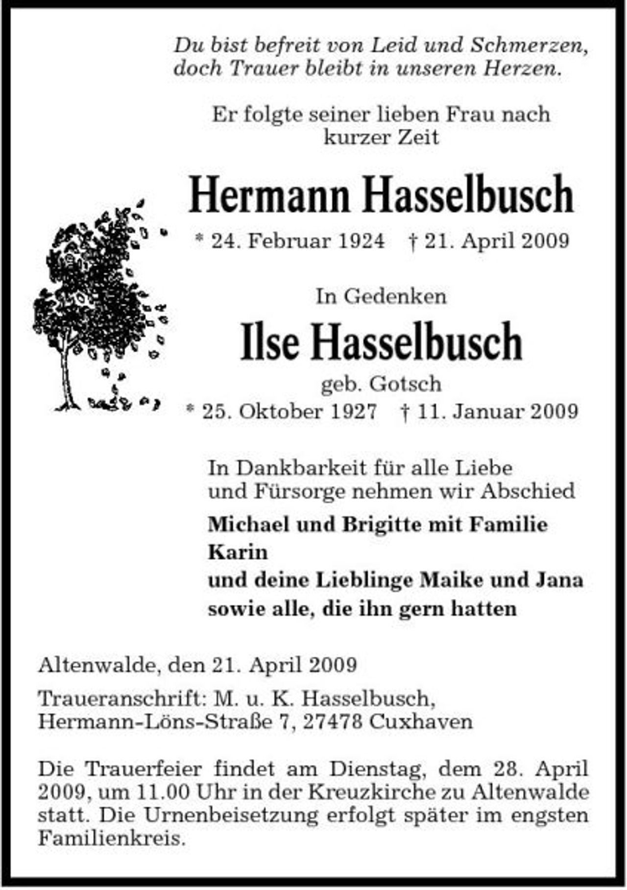 <p>Du bist befreit von Leid und Schmerzen, doch Trauer bleibt in unseren Herzen. Er folgte seiner lieben Frau nach kurzer Zeit</p><p>Hermann Hasselbusch<br />* 24. Februar 1924 † 21. April 2009 In Gedenken</p><p>Ilse Hasselbusch<br />geb. Gotsch * 25. Oktober 1927 † 11. Januar 2009 In Dankbarkeit für alle Liebe und Fürsorge nehmen wir Abschied Michael und Brigitte mit Familie Karin und deine Lieblinge Maike und Jana sowie alle, die ihn gern hatten Altenwalde, den 21. April 2009 Traueranschrift: M. u. K. Hasselbusch, Hermann-Löns-Straße 7, 27478 Cuxhaven Die Trauerfeier findet am Dienstag, dem 28. April 2009, um 11.00 Uhr in der Kreuzkirche zu Altenwalde statt. Die Urnenbeisetzung erfolgt später im engsten Familienkreis.</p>