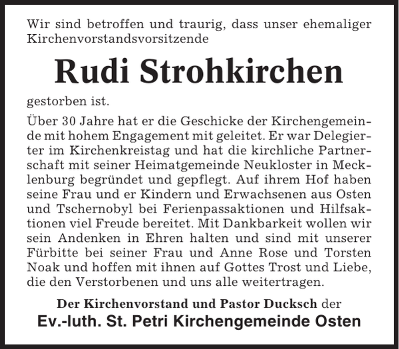 <p>Wir sind betroffen und traurig, dass unser ehemaliger<br />Kirchenvorstandsvorsitzende</p><p>Rudi Strohkirchen<br />gestorben ist.<br />Über 30 Jahre hat er die Geschicke der Kirchengemeinde mit hohem Engagement mit geleitet. Er war Delegierter im Kirchenkreistag und hat die kirchliche Partnerschaft mit seiner Heimatgemeinde Neukloster in Mecklenburg begründet und gepflegt. Auf ihrem Hof haben<br />seine Frau und er Kindern und Erwachsenen aus Osten<br />und Tschernobyl bei Ferienpassaktionen und Hilfsaktionen viel Freude bereitet. Mit Dankbarkeit wollen wir<br />sein Andenken in Ehren halten und sind mit unserer<br />Fürbitte bei seiner Frau und Anne Rose und Torsten<br />Noak und hoffen mit ihnen auf Gottes Trost und Liebe,<br />die den Verstorbenen und uns alle weitertragen.<br />Der Kirchenvorstand und Pastor Ducksch der</p><p>Ev.-luth. St. Petri Kirchengemeinde Osten</p>