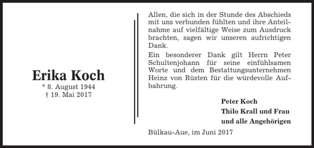 <p>Erika Koch<br />* 8. August 1944<br />† 19. Mai 2017</p><p>Allen, die sich in der Stunde des Abschieds<br />mit uns verbunden fühlten und ihre Anteilnahme auf vielfältige Weise zum Ausdruck<br />brachten, sagen wir unseren aufrichtigen<br />Dank.<br />Ein besonderer Dank gilt Herrn Peter<br />Schultenjohann für seine einfühlsamen<br />Worte und dem Bestattungsunternehmen<br />Heinz von Rüsten für die würdevolle Aufbahrung.<br />Peter Koch<br />Thilo Krall und Frau<br />und alle Angehörigen<br />Bülkau-Aue, im Juni 2017</p>