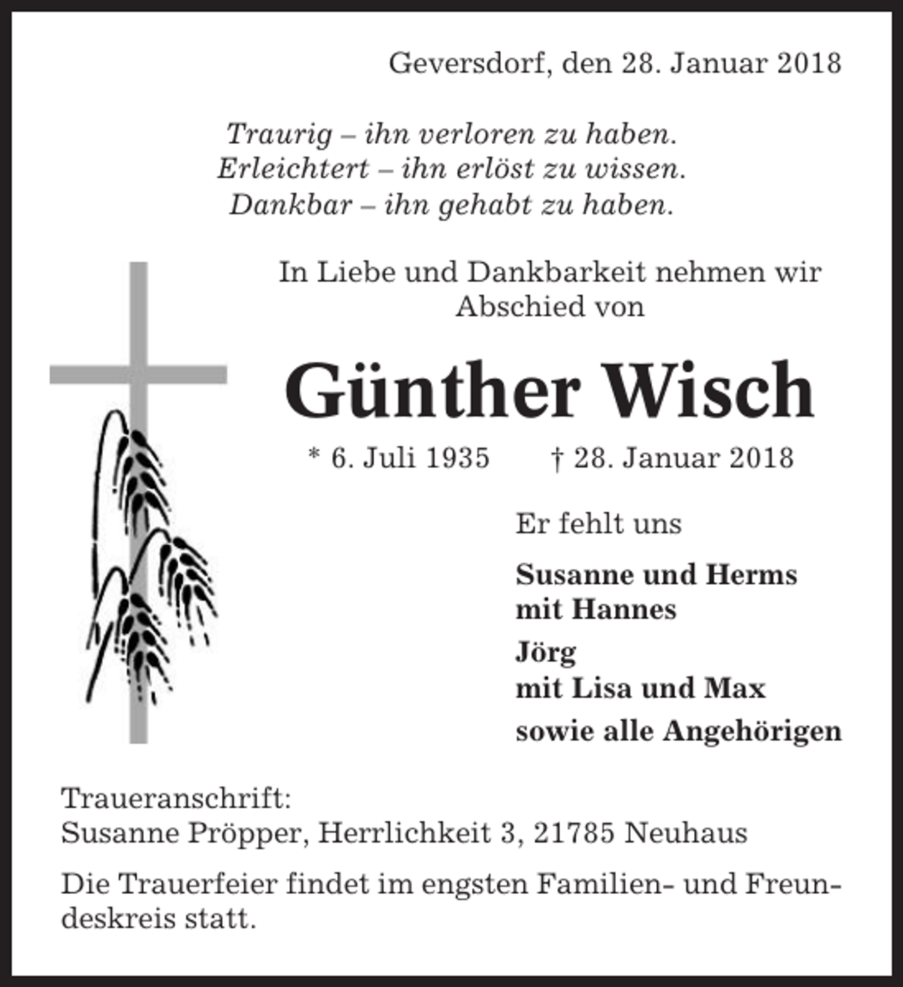 <p>Geversdorf, den 28. Januar 2018<br />Traurig – ihn verloren zu haben.<br />Erleichtert – ihn erlöst zu wissen.<br />Dankbar – ihn gehabt zu haben.<br />In Liebe und Dankbarkeit nehmen wir<br />Abschied von</p><p>Günther Wisch<br />* 6. Juli 1935</p><p>† 28. Januar 2018<br />Er fehlt uns<br />Susanne und Herms<br />mit Hannes<br />Jörg<br />mit Lisa und Max<br />sowie alle Angehörigen</p><p>Traueranschrift:<br />Susanne Pröpper, Herrlichkeit 3, 21785 Neuhaus<br />Die Trauerfeier findet im engsten Familien- und Freundeskreis statt.</p>