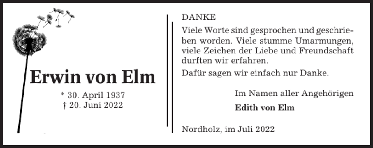 <p>DANKE</p><p>Erwin von Elm<br />* 30. April 1937<br />† 20. Juni 2022</p><p>Viele Worte sind gesprochen und geschrieben worden. Viele stumme Umarmungen,<br />viele Zeichen der Liebe und Freundschaft<br />durften wir erfahren.<br />Dafür sagen wir einfach nur Danke.<br />Im Namen aller Angehörigen<br />Edith von Elm<br />Nordholz, im Juli 2022</p>