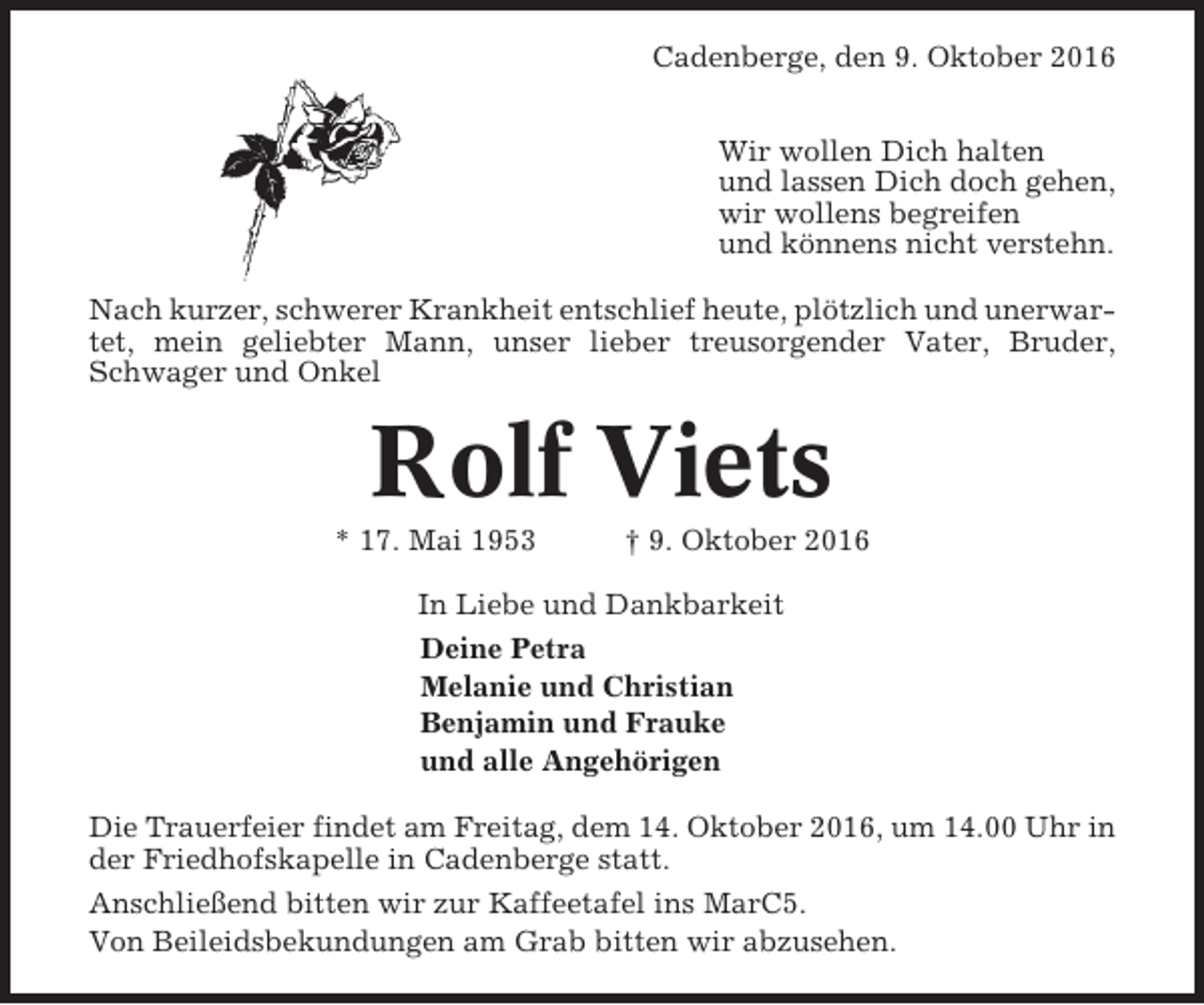 <p>Cadenberge, den 9. Oktober 2016<br />Wir wollen Dich halten<br />und lassen Dich doch gehen,<br />wir wollens begreifen<br />und könnens nicht verstehn.<br />Nach kurzer, schwerer Krankheit entschlief heute, plötzlich und unerwartet, mein geliebter Mann, unser lieber treusorgender Vater, Bruder,<br />Schwager und Onkel</p><p>Rolf Viets<br />* 17. Mai 1953</p><p>† 9. Oktober 2016</p><p>In Liebe und Dankbarkeit<br />Deine Petra<br />Melanie und Christian<br />Benjamin und Frauke<br />und alle Angehörigen<br />Die Trauerfeier findet am Freitag, dem 14. Oktober 2016, um 14.00 Uhr in<br />der Friedhofskapelle in Cadenberge statt.<br />Anschließend bitten wir zur Kaffeetafel ins MarC5.<br />Von Beileidsbekundungen am Grab bitten wir abzusehen.</p>