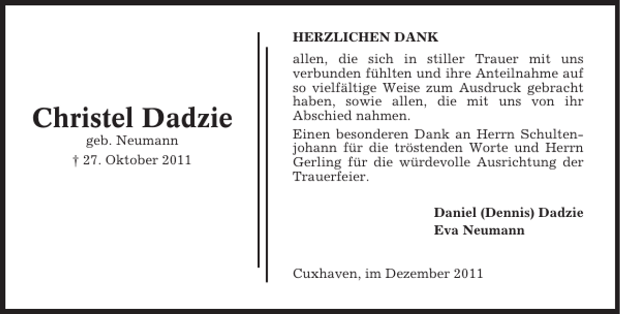 <p>HERZLICHEN DANK</p><p>Christel Dadzie<br />geb. Neumann<br />† 27. Oktober 2011</p><p>allen, die sich in stiller Trauer mit uns<br />verbunden fühlten und ihre Anteilnahme auf<br />so vielfältige Weise zum Ausdruck gebracht<br />haben, sowie allen, die mit uns von ihr<br />Abschied nahmen.<br />Einen besonderen Dank an Herrn Schultenjohann für die tröstenden Worte und Herrn<br />Gerling für die würdevolle Ausrichtung der<br />Trauerfeier.<br />Daniel (Dennis) Dadzie<br />Eva Neumann<br />Cuxhaven, im Dezember 2011</p>