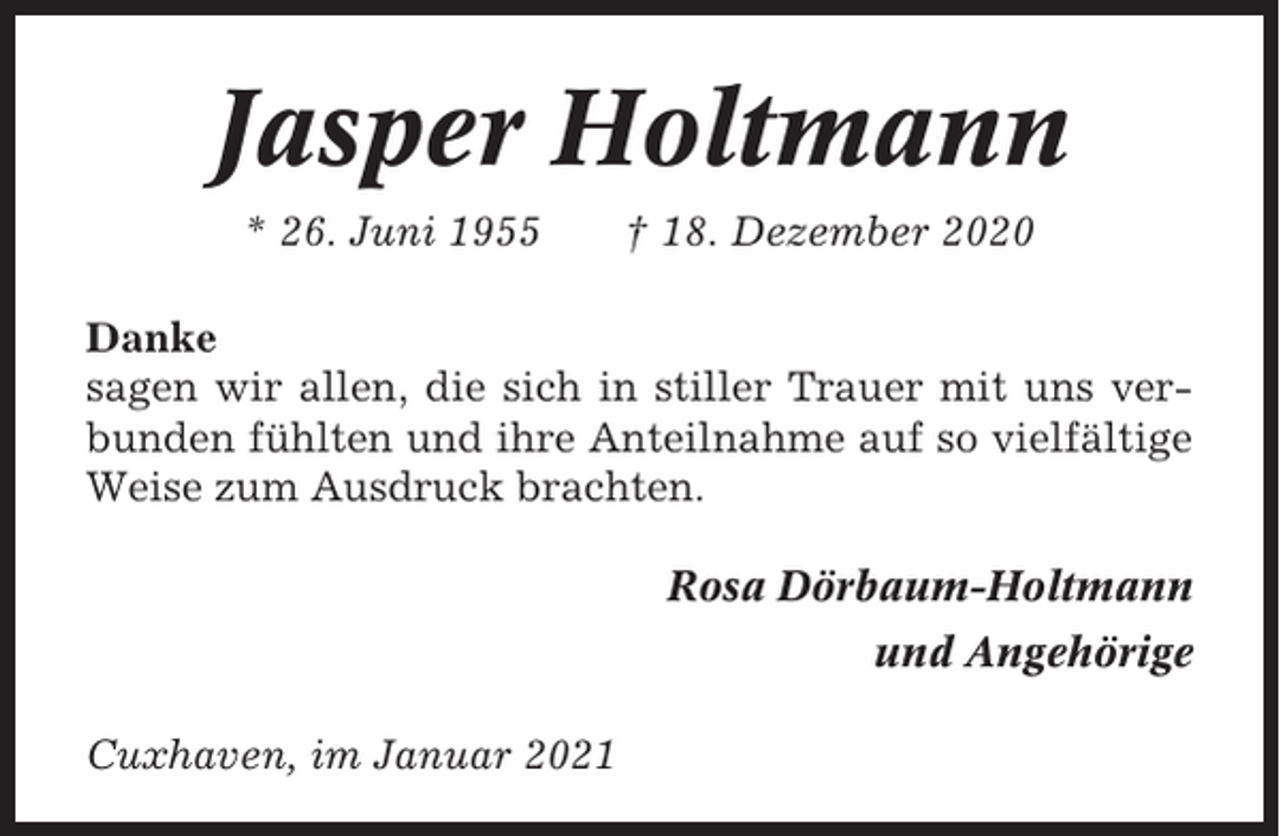 <p>Jasper Holtmann<br />* 26. Juni 1955</p><p>† 18. Dezember 2020</p><p>Danke<br />sagen wir allen, die sich in stiller Trauer mit uns verbunden fühlten und ihre Anteilnahme auf so vielfältige<br />Weise zum Ausdruck brachten.<br />Rosa Dörbaum-Holtmann<br />und Angehörige<br />Cuxhaven, im Januar 2021</p>