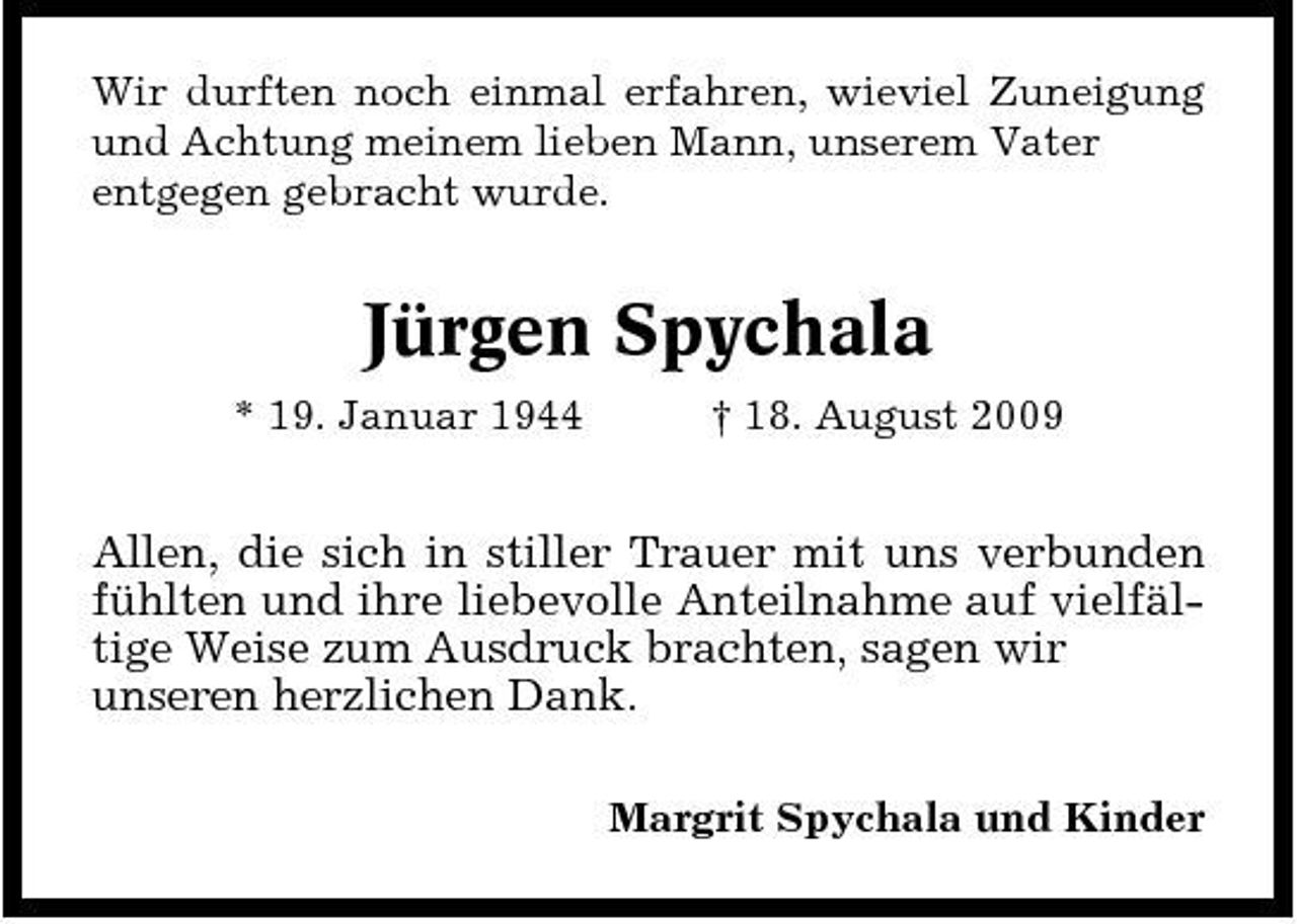 <p>Wir durften noch einmal erfahren, wieviel Zuneigung und Achtung meinem lieben Mann, unserem Vater entgegen gebracht wurde.</p><p>Jürgen Spychala<br />* 19. Januar 1944 † 18. August 2009</p><p>Allen, die sich in stiller Trauer mit uns verbunden fühlten und ihre liebevolle Anteilnahme auf vielfältige Weise zum Ausdruck brachten, sagen wir unseren herzlichen Dank.<br />Margrit Spychala und Kinder</p>