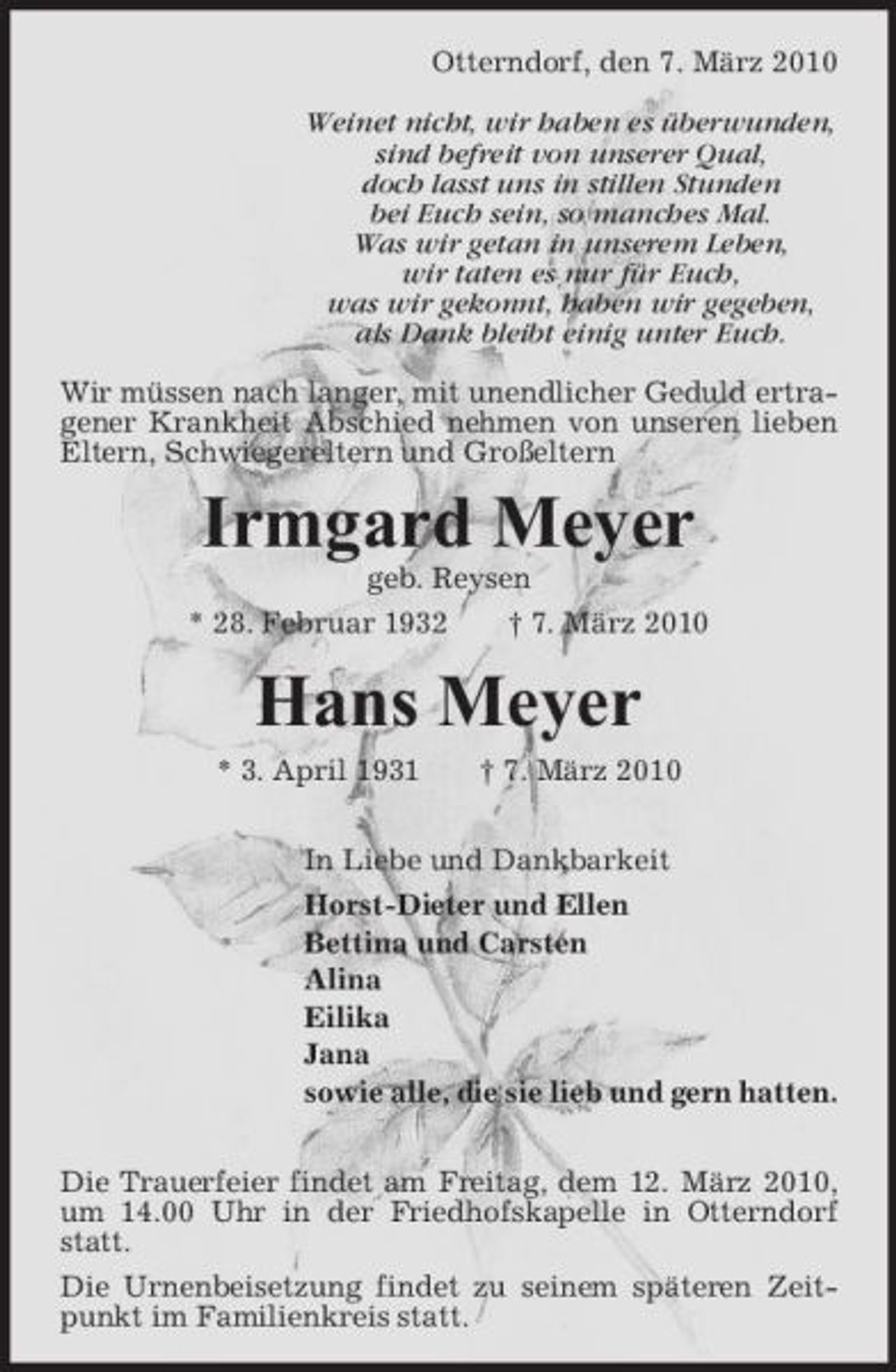 <p>Otterndorf, den 7. März 2010 Weinet nicht, wir haben es überwunden, sind befreit von unserer Qual, doch lasst uns in stillen Stunden bei Euch sein, so manches Mal. Was wir getan in unserem Leben, wir taten es nur für Euch, was wir gekonnt, haben wir gegeben, als Dank bleibt einig unter Euch. Wir müssen nach langer, mit unendlicher Geduld ertragener Krankheit Abschied nehmen von unseren lieben Eltern, Schwiegereltern und Großeltern</p><p>Irmgard Meyer<br />geb. Reysen * 28. Februar 1932 † 7. März 2010</p><p>Hans Meyer<br />* 3. April 1931 † 7. März 2010 In Liebe und Dankbarkeit Horst-Dieter und Ellen Bettina und Carsten Alina Eilika Jana sowie alle, die sie lieb und gern hatten. Die Trauerfeier findet am Freitag, dem 12. März 2010, um 14.00 Uhr in der Friedhofskapelle in Otterndorf statt. Die Urnenbeisetzung findet zu seinem späteren Zeitpunkt im Familienkreis statt.</p>