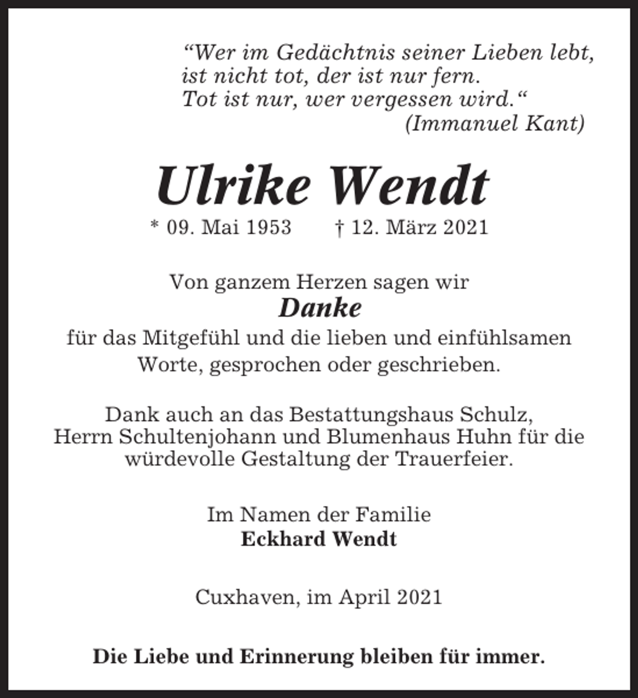 <p>“Wer im Gedächtnis seiner Lieben lebt,<br />ist nicht tot, der ist nur fern.<br />Tot ist nur, wer vergessen wird.“<br />(Immanuel Kant)</p><p>Ulrike Wendt<br />* 09. Mai 1953</p><p>† 12. März 2021</p><p>Von ganzem Herzen sagen wir</p><p>Danke<br />für das Mitgefühl und die lieben und einfühlsamen<br />Worte, gesprochen oder geschrieben.<br />Dank auch an das Bestattungshaus Schulz,<br />Herrn Schultenjohann und Blumenhaus Huhn für die<br />würdevolle Gestaltung der Trauerfeier.<br />Im Namen der Familie<br />Eckhard Wendt<br />Cuxhaven, im April 2021<br />Die Liebe und Erinnerung bleiben für immer.</p>