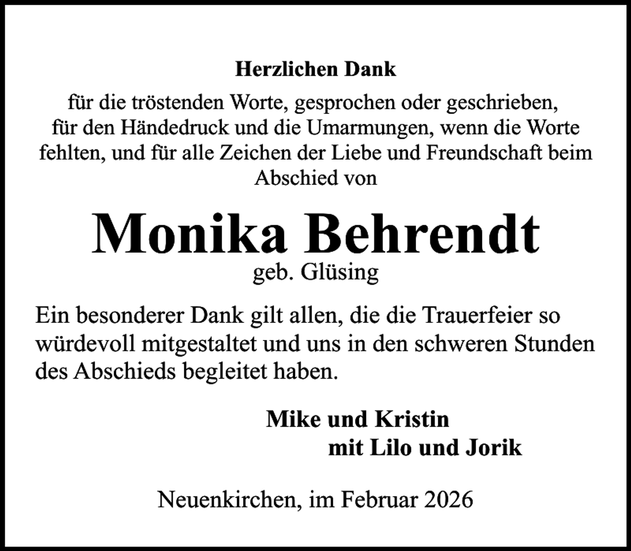<p>Herzlichen Dank<br />für die tröstenden Worte, gesprochen oder geschrieben,<br />für den Händedruck und die Umarmungen, wenn die Worte<br />fehlten, und für alle Zeichen der Liebe und Freundschaft beim<br />Abschied von</p><p>Monika<br />Behrendt<br />geb. Glüsing<br />Ein besonderer Dank gilt allen, die die Trauerfeier so<br />würdevoll mitgestaltet und uns in den schweren Stunden<br />des Abschieds begleitet haben.<br />Mike und Kristin<br />mit Lilo und Jorik<br />Neuenkirchen, im Februar 2026</p>