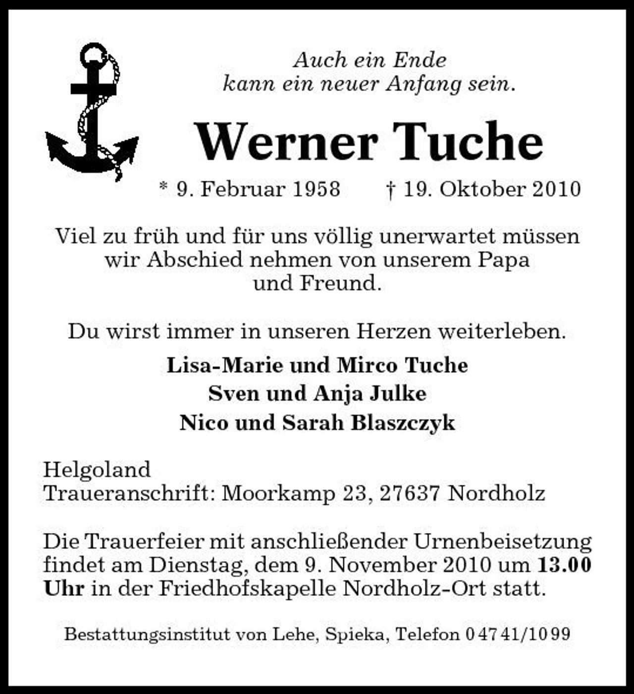 <p>Auch ein Ende kann ein neuer Anfang sein.</p><p>Werner Tuche<br />* 9. Februar 1958 † 19. Oktober 2010 Viel zu früh und für uns völlig unerwartet müssen wir Abschied nehmen von unserem Papa und Freund. Du wirst immer in unseren Herzen weiterleben. Lisa-Marie und Mirco Tuche Sven und Anja Julke Nico und Sarah Blaszczyk Helgoland Traueranschrift: Moorkamp 23, 27637 Nordholz Die Trauerfeier mit anschließender Urnenbeisetzung findet am Dienstag, dem 9. November 2010 um 13.00 Uhr in der Friedhofskapelle Nordholz-Ort statt.<br />Bestattungsinstitut von Lehe, Spieka, Telefon 0 47 41/10 99</p>