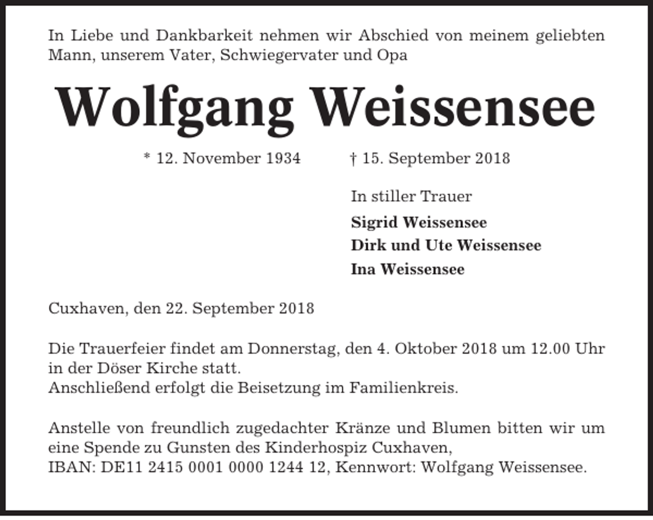 <p>In Liebe und Dankbarkeit nehmen wir Abschied von meinem geliebten<br />Mann, unserem Vater, Schwiegervater und Opa</p><p>Wolfgang Weissensee<br />* 12. November 1934</p><p>† 15. September 2018<br />In stiller Trauer<br />Sigrid Weissensee<br />Dirk und Ute Weissensee<br />Ina Weissensee</p><p>Cuxhaven, den 22. September 2018<br />Die Trauerfeier findet am Donnerstag, den 4. Oktober 2018 um 12.00 Uhr<br />in der Döser Kirche statt.<br />Anschließend erfolgt die Beisetzung im Familienkreis.<br />Anstelle von freundlich zugedachter Kränze und Blumen bitten wir um<br />eine Spende zu Gunsten des Kinderhospiz Cuxhaven,<br />IBAN: DE11 2415 0001 0000 1244 12, Kennwort: Wolfgang Weissensee.</p>