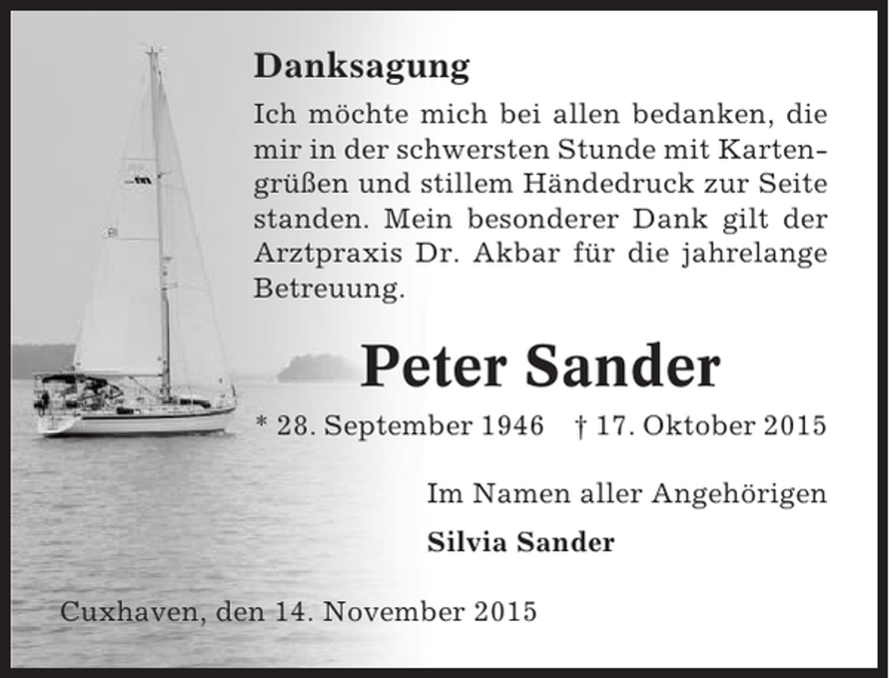 <p>Danksagung<br />Ich möchte mich bei allen bedanken, die<br />mir in der schwersten Stunde mit Kartengrüßen und stillem Händedruck zur Seite<br />standen. Mein besonderer Dank gilt der<br />Arztpraxis Dr. Akbar für die jahrelange<br />Betreuung.</p><p>Peter Sander<br />* 28. September 1946 † 17. Oktober 2015<br />Im Namen aller Angehörigen<br />Silvia Sander<br />Cuxhaven, den 14. November 2015</p>