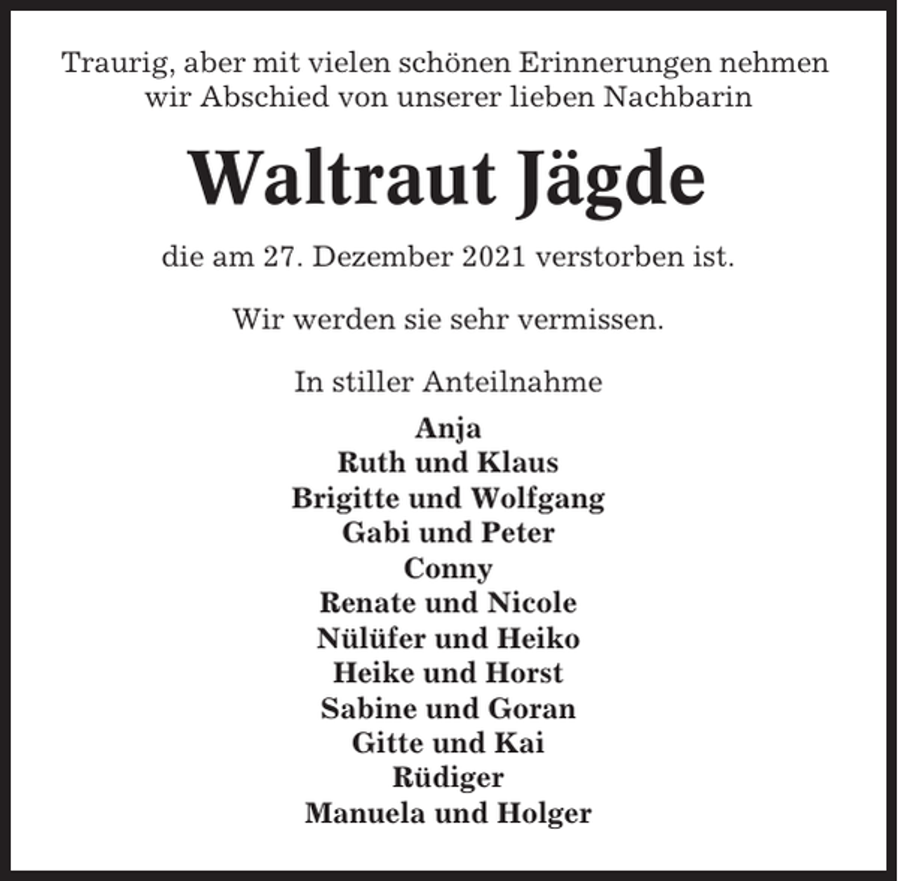 <p>Traurig, aber mit vielen schönen Erinnerungen nehmen<br />wir Abschied von unserer lieben Nachbarin</p><p>Waltraut Jägde<br />die am 27. Dezember 2021 verstorben ist.<br />Wir werden sie sehr vermissen.<br />In stiller Anteilnahme<br />Anja<br />Ruth und Klaus<br />Brigitte und Wolfgang<br />Gabi und Peter<br />Conny<br />Renate und Nicole<br />Nülüfer und Heiko<br />Heike und Horst<br />Sabine und Goran<br />Gitte und Kai<br />Rüdiger<br />Manuela und Holger</p>