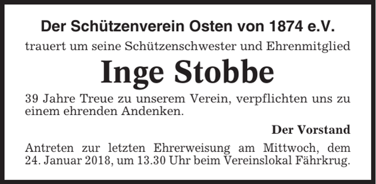 <p>Der Schützenverein Osten von 1874 e.V.<br />trauert um seine Schützenschwester und Ehrenmitglied</p><p>Inge Stobbe<br />39 Jahre Treue zu unserem Verein, verpflichten uns zu<br />einem ehrenden Andenken.<br />Der Vorstand<br />Antreten zur letzten Ehrerweisung am Mittwoch, dem<br />24. Januar 2018, um 13.30 Uhr beim Vereinslokal Fährkrug.</p>