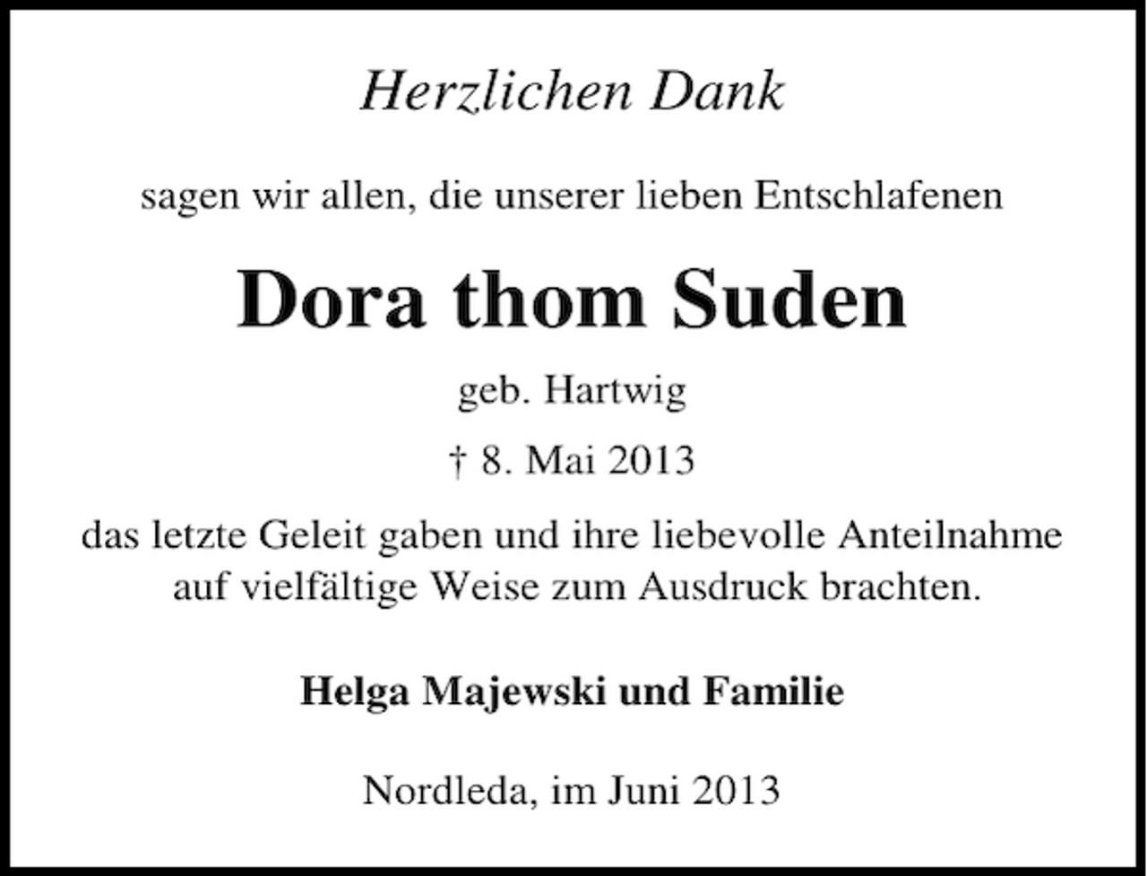 <p>Herzlichen Dank<br />sagen wir allen, die unserer lieben Entschlafenen</p><p>Dora thom Suden<br />geb. Hartwig<br />† 8. Mai 2013<br />das letzte Geleit gaben und ihre liebevolle Anteilnahme<br />auf vielfältige Weise zum Ausdruck brachten.<br />Helga Majewski und Familie<br />Nordleda, im Juni 2013</p>