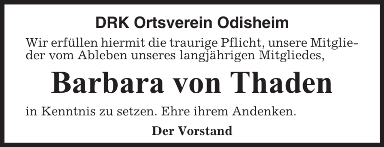 <p>DRK Ortsverein Odisheim<br />Wir erfüllen hiermit die traurige Pflicht, unsere Mitglieder vom Ableben unseres langjährigen Mitgliedes,</p><p>Barbara von Thaden<br />in Kenntnis zu setzen. Ehre ihrem Andenken.<br />Der Vorstand</p>