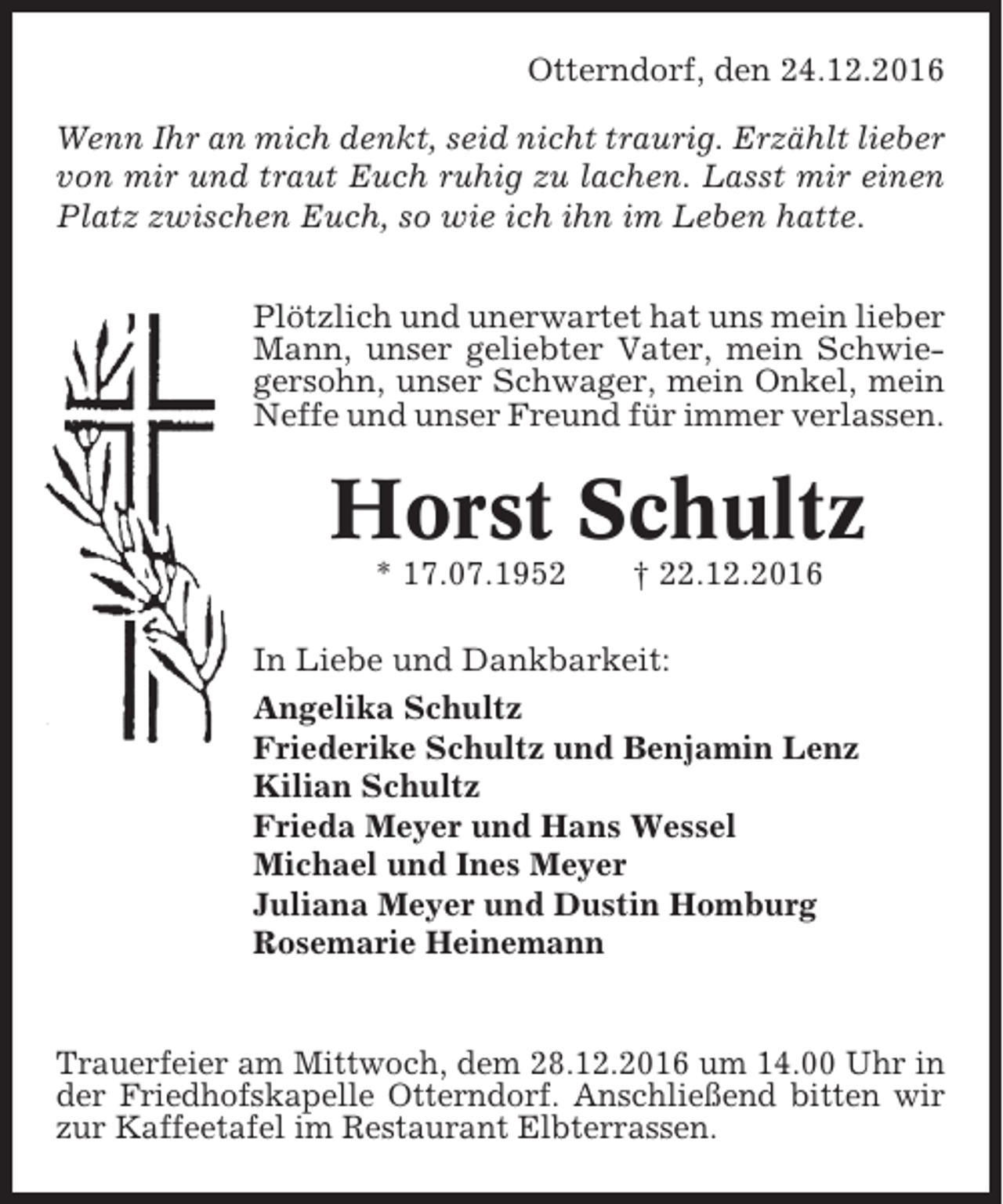 <p>Otterndorf, den 24.12.2016<br />Wenn Ihr an mich denkt, seid nicht traurig. Erzählt lieber<br />von mir und traut Euch ruhig zu lachen. Lasst mir einen<br />Platz zwischen Euch, so wie ich ihn im Leben hatte.<br />Plötzlich und unerwartet hat uns mein lieber<br />Mann, unser geliebter Vater, mein Schwiegersohn, unser Schwager, mein Onkel, mein<br />Neffe und unser Freund für immer verlassen.</p><p>Horst Schultz<br />* 17.07.1952</p><p>† 22.12.2016</p><p>In Liebe und Dankbarkeit:<br />Angelika Schultz<br />Friederike Schultz und Benjamin Lenz<br />Kilian Schultz<br />Frieda Meyer und Hans Wessel<br />Michael und Ines Meyer<br />Juliana Meyer und Dustin Homburg<br />Rosemarie Heinemann</p><p>Trauerfeier am Mittwoch, dem 28.12.2016 um 14.00 Uhr in<br />der Friedhofskapelle Otterndorf. Anschließend bitten wir<br />zur Kaffeetafel im Restaurant Elbterrassen.</p>
