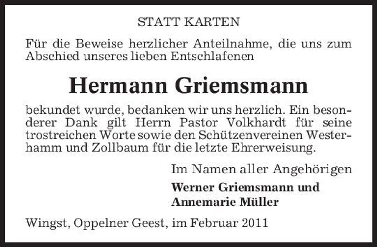 <p>STATT KARTEN Für die Beweise herzlicher Anteilnahme, die uns zum Abschied unseres lieben Entschlafenen</p><p>Hermann Griemsmann<br />bekundet wurde, bedanken wir uns herzlich. Ein besonderer Dank gilt Herrn Pastor Volkhardt für seine trostreichen Worte sowie den Schützenvereinen Westerhamm und Zollbaum für die letzte Ehrerweisung.</p><p>Im Namen aller Angehörigen<br />Werner Griemsmann und Annemarie Müller Wingst, Oppelner Geest, im Februar 2011</p>