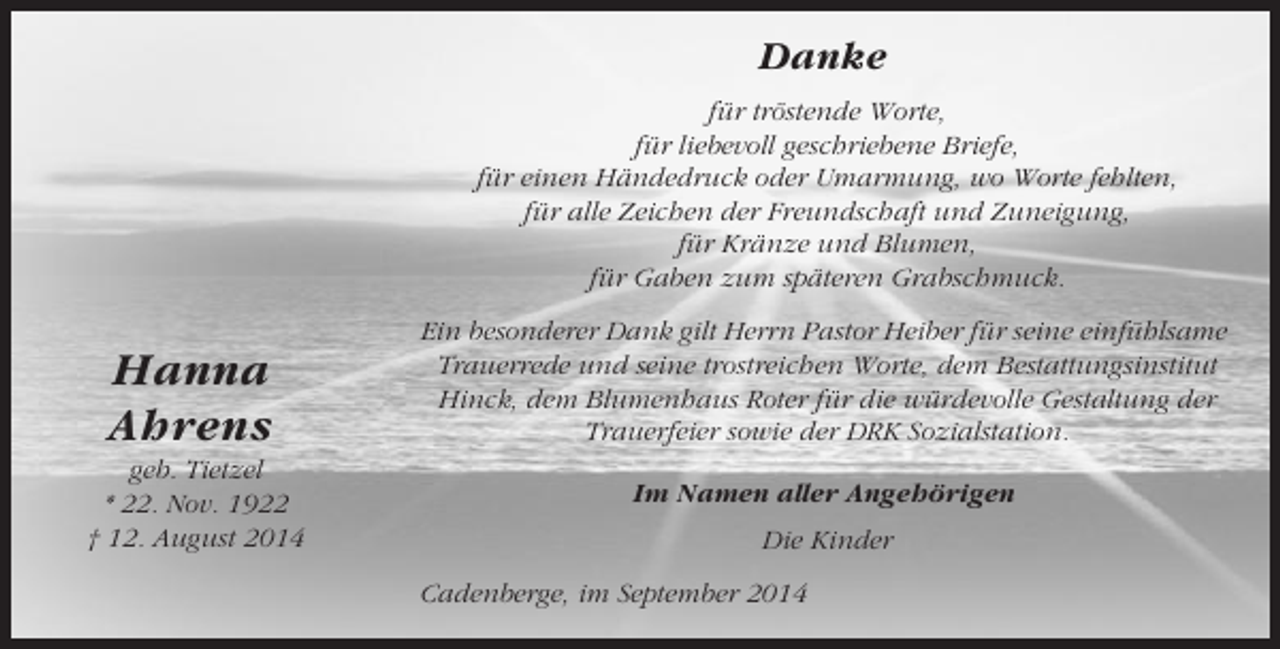 <p>Danke<br />für tröstende Worte,<br />für liebevoll geschriebene Briefe,<br />für einen Händedruck oder Umarmung, wo Worte fehlten,<br />für alle Zeichen der Freundschaft und Zuneigung,<br />für Kränze und Blumen,<br />für Gaben zum späteren Grabschmuck.</p><p>Hanna<br />Ahrens<br />geb. Tietzel<br />* 22. Nov. 1922<br />† 12. August 2014</p><p>Ein besonderer Dank gilt Herrn Pastor Heiber für seine einfühlsame<br />Trauerrede und seine trostreichen Worte, dem Bestattungsinstitut<br />Hinck, dem Blumenhaus Roter für die würdevolle Gestaltung der<br />Trauerfeier sowie der DRK Sozialstation.<br />Im Namen aller Angehörigen<br />Die Kinder<br />Cadenberge, im September 2014</p>
