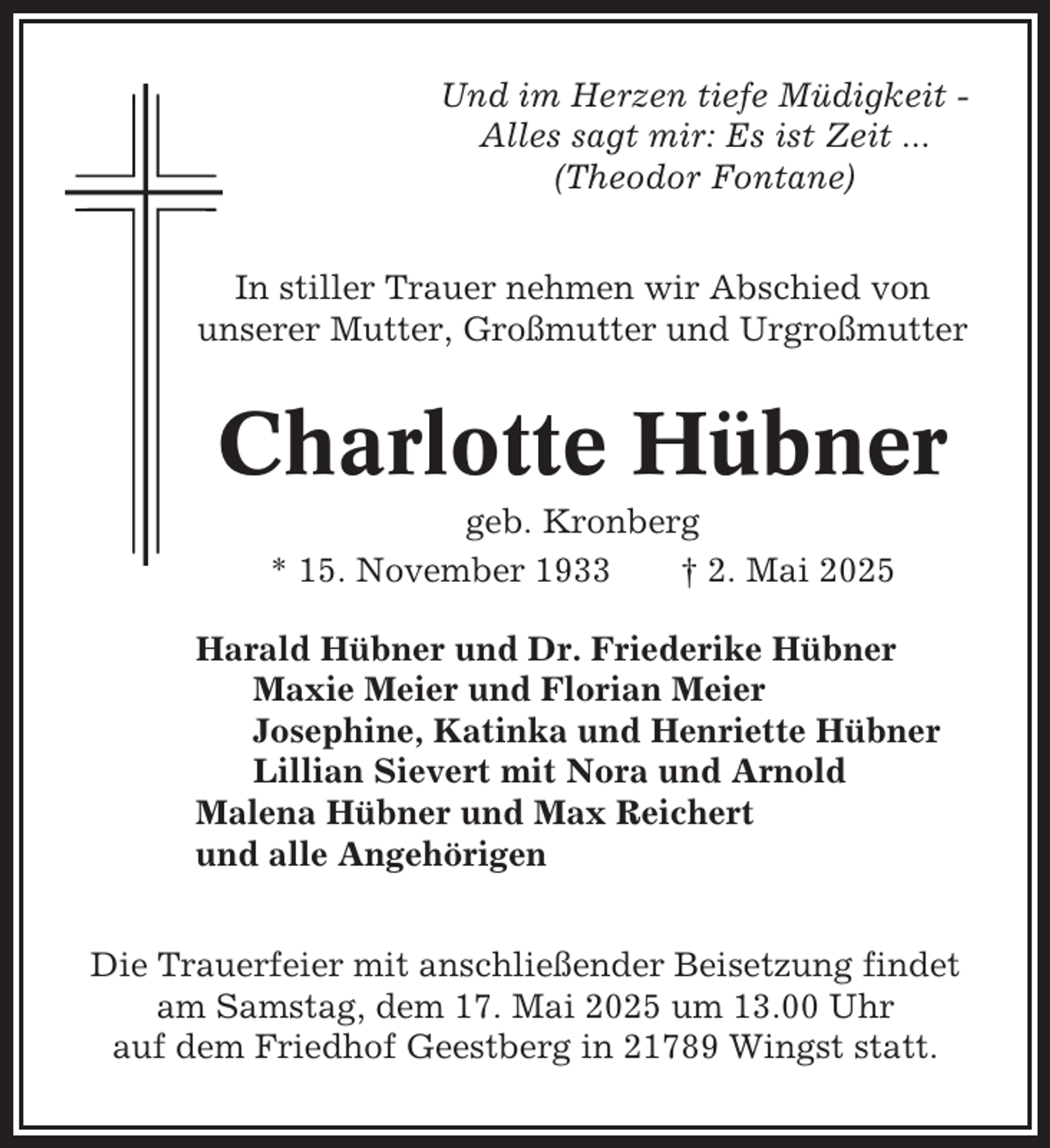 <p>Und im Herzen tiefe Müdigkeit Alles sagt mir: Es ist Zeit ...<br />(Theodor Fontane)<br />In stiller Trauer nehmen wir Abschied von<br />unserer Mutter, Großmutter und Urgroßmutter</p><p>Charlotte Hübner<br />geb. Kronberg<br />* 15. November 1933<br />† 2. Mai 2025<br />Harald Hübner und Dr. Friederike Hübner<br />Maxie Meier und Florian Meier<br />Josephine, Katinka und Henriette Hübner<br />Lillian Sievert mit Nora und Arnold<br />Malena Hübner und Max Reichert<br />und alle Angehörigen<br />Die Trauerfeier mit anschließender Beisetzung findet<br />am Samstag, dem 17. Mai 2025 um 13.00 Uhr<br />auf dem Friedhof Geestberg in 21789 Wingst statt.</p>