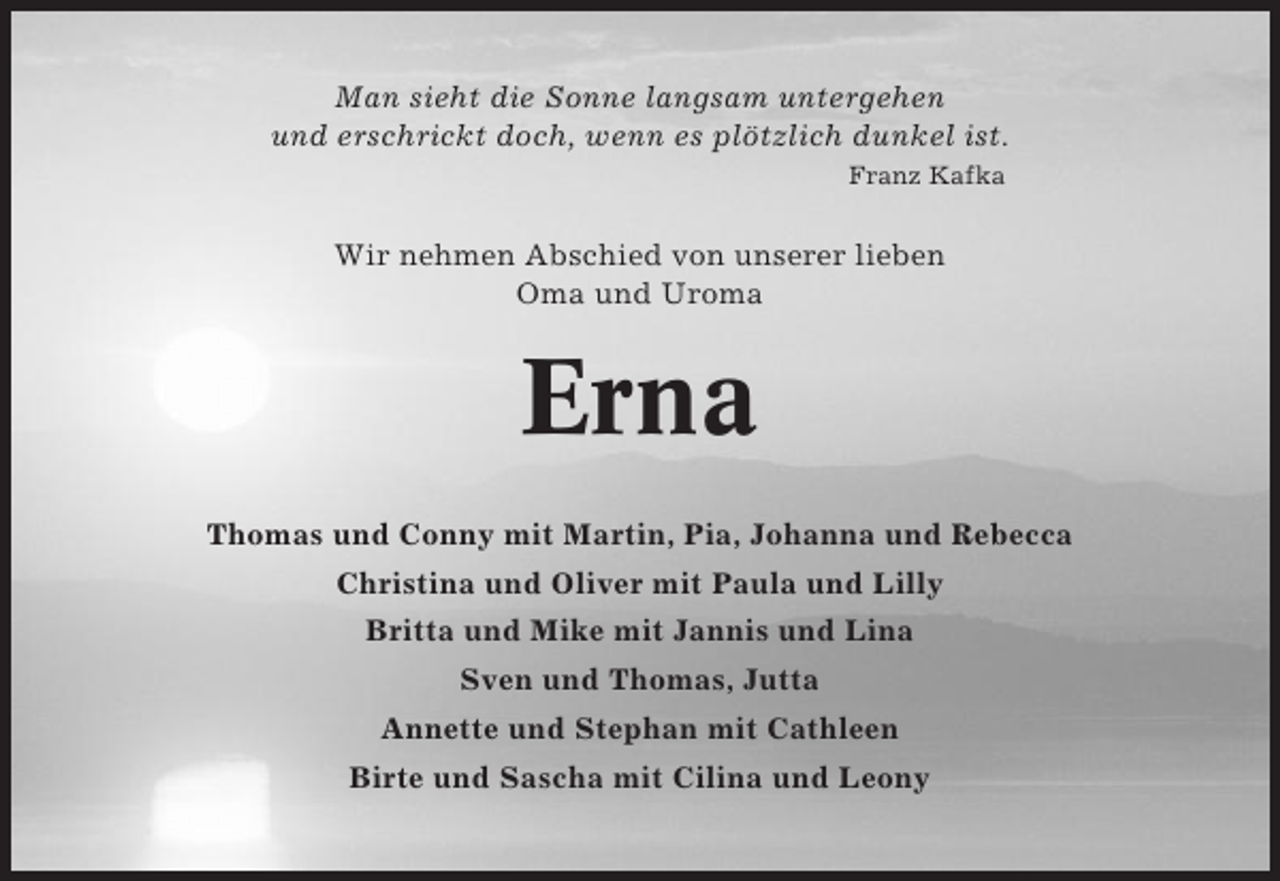 <p>Man sieht die Sonne langsam untergehen<br />und erschrickt doch, wenn es plötzlich dunkel ist.<br />Franz Kafka</p><p>Wir nehmen Abschied von unserer lieben<br />Oma und Uroma</p><p>Erna<br />Thomas und Conny mit Martin, Pia, Johanna und Rebecca<br />Christina und Oliver mit Paula und Lilly<br />Britta und Mike mit Jannis und Lina<br />Sven und Thomas, Jutta<br />Annette und Stephan mit Cathleen<br />Birte und Sascha mit Cilina und Leony</p>