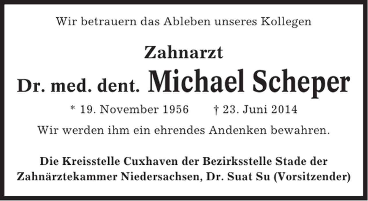 <p>Wir betrauern das Ableben unseres Kollegen</p><p>Zahnarzt<br />Dr. med. dent.</p><p>Michael Scheper</p><p>* 19. November 1956</p><p>† 23. Juni 2014</p><p>Wir werden ihm ein ehrendes Andenken bewahren.<br />Die Kreisstelle Cuxhaven der Bezirksstelle Stade der<br />Zahnärztekammer Niedersachsen, Dr. Suat Su (Vorsitzender)</p>