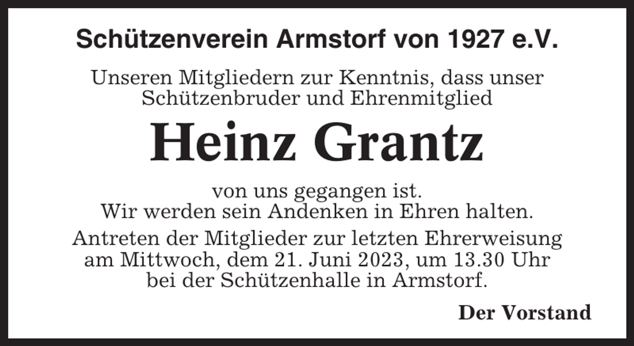 <p>Schützenverein Armstorf von 1927 e.V.<br />Unseren Mitgliedern zur Kenntnis, dass unser<br />Schützenbruder und Ehrenmitglied</p><p>Heinz Grantz<br />von uns gegangen ist.<br />Wir werden sein Andenken in Ehren halten.<br />Antreten der Mitglieder zur letzten Ehrerweisung<br />am Mittwoch, dem 21. Juni 2023, um 13.30 Uhr<br />bei der Schützenhalle in Armstorf.<br />Der Vorstand</p>