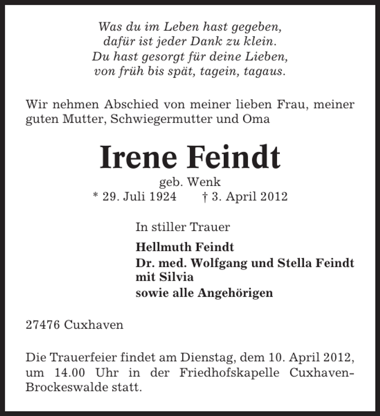 <p>Was du im Leben hast gegeben,<br />dafür ist jeder Dank zu klein.<br />Du hast gesorgt für deine Lieben,<br />von früh bis spät, tagein, tagaus.<br />Wir nehmen Abschied von meiner lieben Frau, meiner<br />guten Mutter, Schwiegermutter und Oma</p><p>Irene Feindt<br />geb. Wenk<br />* 29. Juli 1924<br />† 3. April 2012<br />In stiller Trauer<br />Hellmuth Feindt<br />Dr. med. Wolfgang und Stella Feindt<br />mit Silvia<br />sowie alle Angehörigen<br />27476 Cuxhaven<br />Die Trauerfeier findet am Dienstag, dem 10. April 2012,<br />um 14.00 Uhr in der Friedhofskapelle CuxhavenBrockeswalde statt.</p>