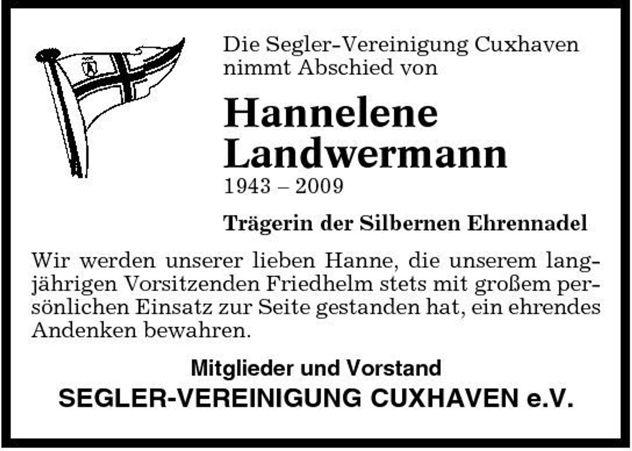 <p>Die Segler-Vereinigung Cuxhaven nimmt Abschied von</p><p>Hannelene Landwermann<br />1943 – 2009 Trägerin der Silbernen Ehrennadel Wir werden unserer lieben Hanne, die unserem langjährigen Vorsitzenden Friedhelm stets mit großem persönlichen Einsatz zur Seite gestanden hat, ein ehrendes Andenken bewahren. Mitglieder und Vorstand</p><p>SEGLER-VEREINIGUNG CUXHAVEN e.V.</p>