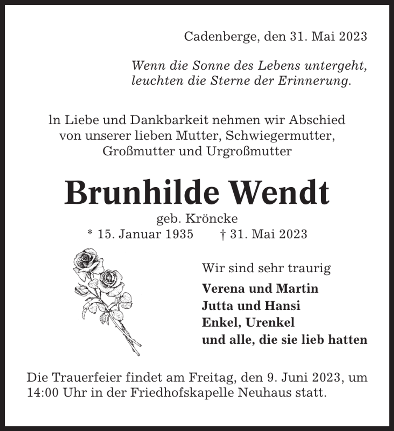 <p>Cadenberge, den 31. Mai 2023<br />Wenn die Sonne des Lebens untergeht,<br />leuchten die Sterne der Erinnerung.<br />ln Liebe und Dankbarkeit nehmen wir Abschied<br />von unserer lieben Mutter, Schwiegermutter,<br />Großmutter und Urgroßmutter</p><p>Brunhilde Wendt<br />geb. Kröncke<br />* 15. Januar 1935<br />† 31. Mai 2023<br />Wir sind sehr traurig<br />Verena und Martin<br />Jutta und Hansi<br />Enkel, Urenkel<br />und alle, die sie lieb hatten<br />Die Trauerfeier findet am Freitag, den 9. Juni 2023, um<br />14:00 Uhr in der Friedhofskapelle Neuhaus statt.</p>