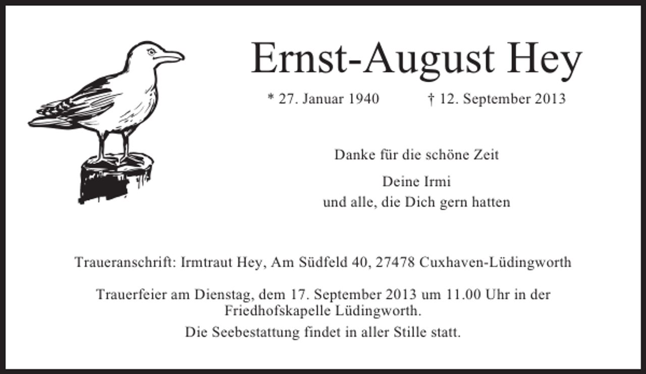 <p>Ernst-August Hey<br />* 27. Januar 1940</p><p>† 12. September 2013</p><p>Danke für die schöne Zeit<br />Deine Irmi<br />und alle, die Dich gern hatten</p><p>Traueranschrift: Irmtraut Hey, Am Südfeld 40, 27478 Cuxhaven-Lüdingworth<br />Trauerfeier am Dienstag, dem 17. September 2013 um 11.00 Uhr in der<br />Friedhofskapelle Lüdingworth.<br />Die Seebestattung findet in aller Stille statt.</p>