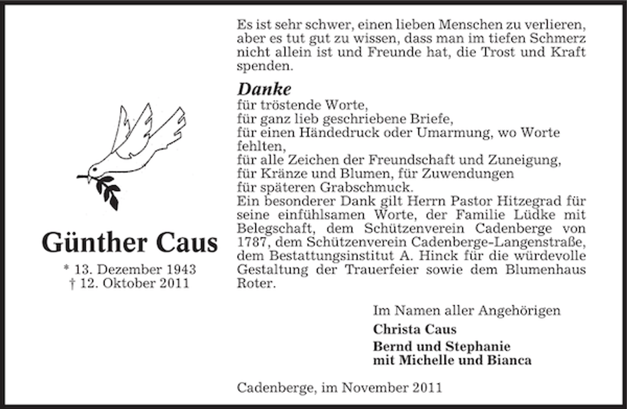 <p>Es ist sehr schwer, einen lieben Menschen zu verlieren,<br />aber es tut gut zu wissen, dass man im tiefen Schmerz<br />nicht allein ist und Freunde hat, die Trost und Kraft<br />spenden.</p><p>Danke</p><p>Günther Caus<br />* 13. Dezember 1943<br />† 12. Oktober 2011</p><p>für tröstende Worte,<br />für ganz lieb geschriebene Briefe,<br />für einen Händedruck oder Umarmung, wo Worte<br />fehlten,<br />für alle Zeichen der Freundschaft und Zuneigung,<br />für Kränze und Blumen, für Zuwendungen<br />für späteren Grabschmuck.<br />Ein besonderer Dank gilt Herrn Pastor Hitzegrad für<br />seine einfühlsamen Worte, der Familie Lüdke mit<br />Belegschaft, dem Schützenverein Cadenberge von<br />1787, dem Schützenverein Cadenberge-Langenstraße,<br />dem Bestattungsinstitut A. Hinck für die würdevolle<br />Gestaltung der Trauerfeier sowie dem Blumenhaus<br />Roter.<br />Im Namen aller Angehörigen<br />Christa Caus<br />Bernd und Stephanie<br />mit Michelle und Bianca<br />Cadenberge, im November 2011</p>
