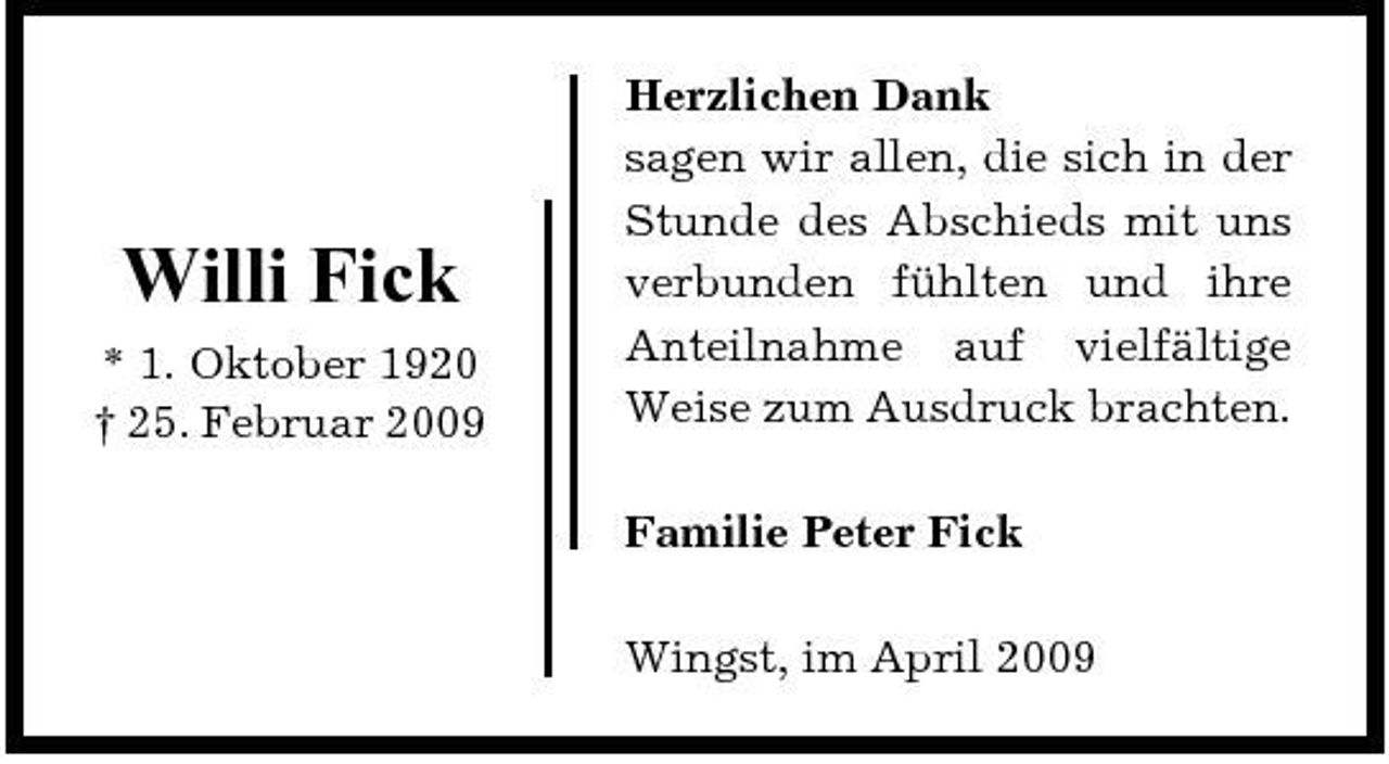 <p>Willi Fick<br />* 1. Oktober 1920 † 25. Februar 2009</p><p>Herzlichen Dank sagen wir allen, die sich in der Stunde des Abschieds mit uns verbunden fühlten und ihre Anteilnahme auf vielfältige Weise zum Ausdruck brachten. Familie Peter Fick Wingst, im April 2009</p>