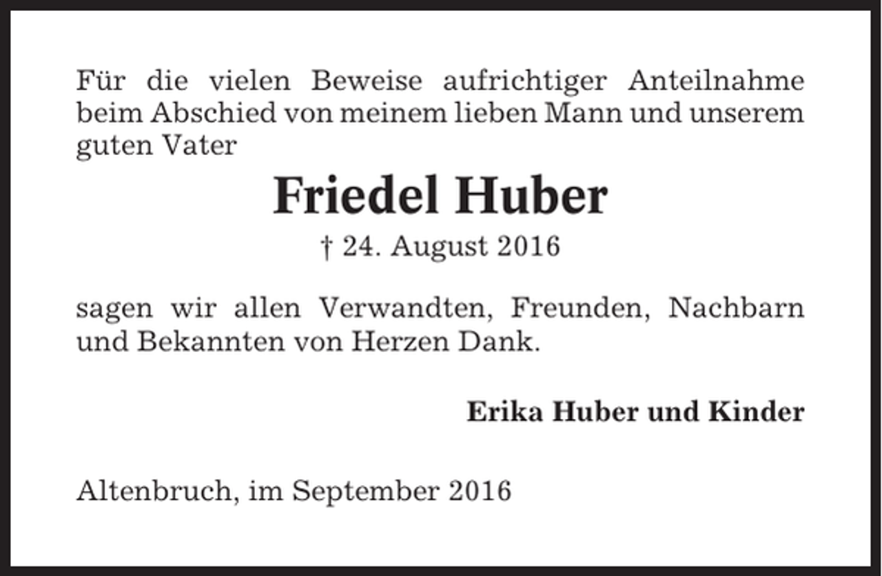 <p>Für die vielen Beweise aufrichtiger Anteilnahme<br />beim Abschied von meinem lieben Mann und unserem<br />guten Vater</p><p>Friedel Huber<br />† 24. August 2016<br />sagen wir allen Verwandten, Freunden, Nachbarn<br />und Bekannten von Herzen Dank.<br />Erika Huber und Kinder<br />Altenbruch, im September 2016</p>