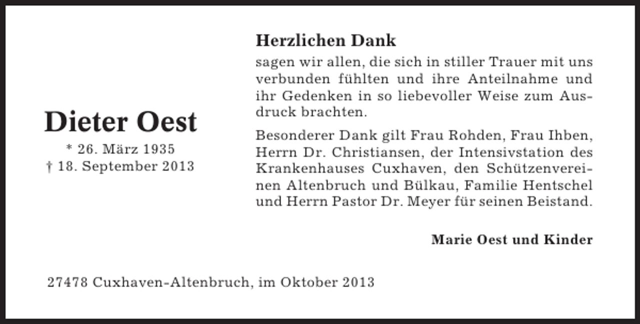 <p>Herzlichen Dank</p><p>Dieter Oest<br />* 26. März 1935<br />† 18. September 2013</p><p>sagen wir allen, die sich in stiller Trauer mit uns<br />verbunden fühlten und ihre Anteilnahme und<br />ihr Gedenken in so liebevoller Weise zum Ausdruck brachten.<br />Besonderer Dank gilt Frau Rohden, Frau Ihben,<br />Herrn Dr. Christiansen, der Intensivstation des<br />Krankenhauses Cuxhaven, den Schützenvereinen Altenbruch und Bülkau, Familie Hentschel<br />und Herrn Pastor Dr. Meyer für seinen Beistand.<br />Marie Oest und Kinder</p><p>27478 Cuxhaven-Altenbruch, im Oktober 2013</p>