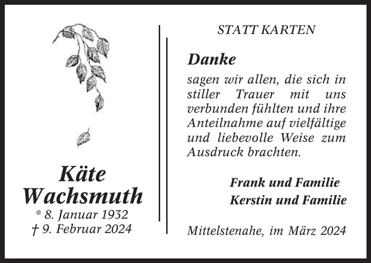 <p>STATT KARTEN</p><p>Danke<br />sagen wir allen, die sich in<br />stiller Trauer mit uns<br />verbunden fühlten und ihre<br />Anteilnahme auf vielfältige<br />und liebevolle Weise zum<br />Ausdruck brachten.</p><p>Käte<br />Wachsmuth<br />* 8. Januar 1932<br />† 9. Februar 2024</p><p>Frank und Familie<br />Kerstin und Familie<br />Mittelstenahe, im März 2024</p>