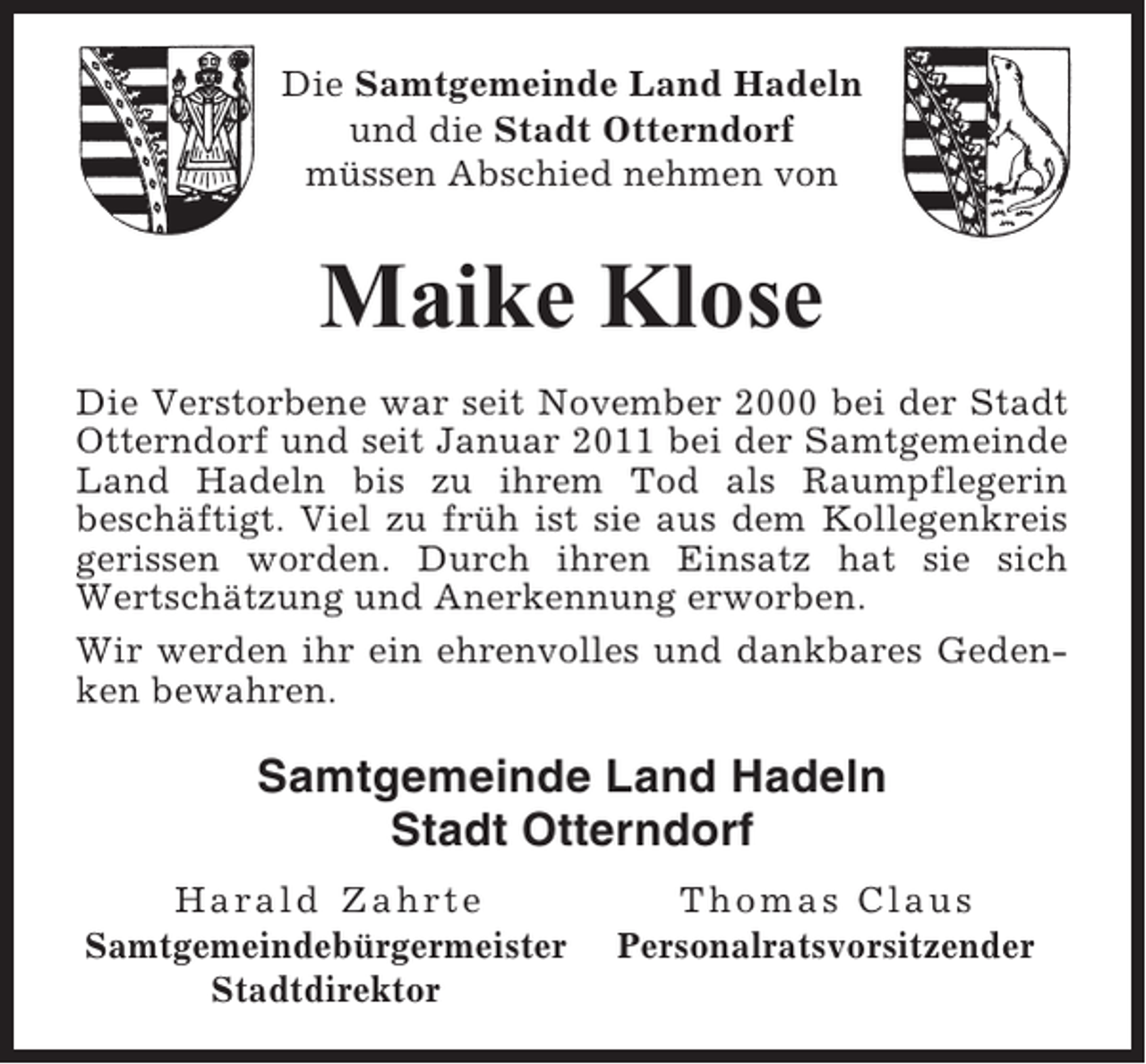 <p>Die Samtgemeinde Land Hadeln<br />und die Stadt Otterndorf<br />müssen Abschied nehmen von</p><p>Maike Klose<br />Die Verstorbene war seit November 2000 bei der Stadt<br />Otterndorf und seit Januar 2011 bei der Samtgemeinde<br />Land Hadeln bis zu ihrem Tod als Raumpflegerin<br />beschäftigt. Viel zu früh ist sie aus dem Kollegenkreis<br />gerissen worden. Durch ihren Einsatz hat sie sich<br />Wertschätzung und Anerkennung erworben.<br />Wir werden ihr ein ehrenvolles und dankbares Gedenken bewahren.</p><p>Samtgemeinde Land Hadeln<br />Stadt Otterndorf<br />Harald Zahrte<br />Samtgemeindebürgermeister<br />Stadtdirektor</p><p>Thomas Claus<br />Personalratsvorsitzender</p>