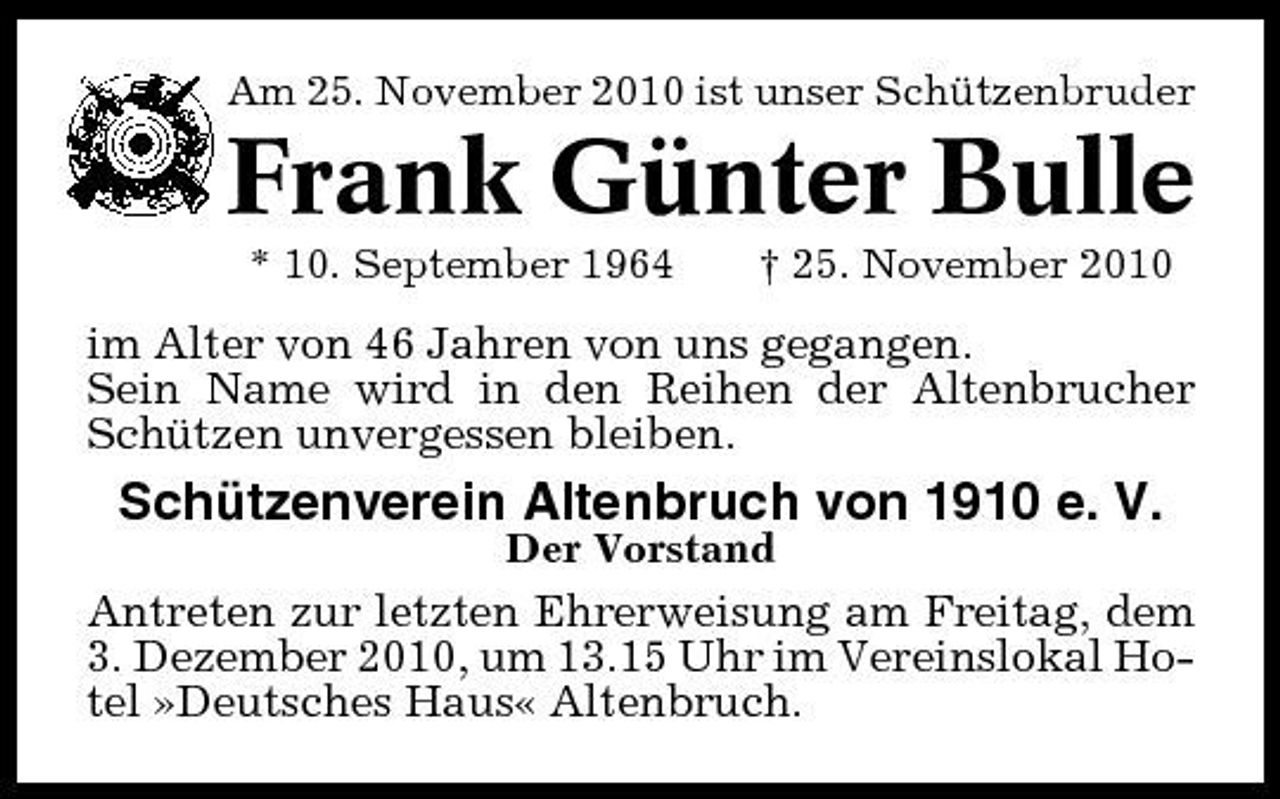 <p>Am 25. November 2010 ist unser Schützenbruder</p><p>Frank Günter Bulle<br />* 10. September 1964 † 25. November 2010</p><p>im Alter von 46 Jahren von uns gegangen. Sein Name wird in den Reihen der Altenbrucher Schützen unvergessen bleiben.</p><p>Schützenverein Altenbruch von 1910 e. V.<br />Der Vorstand</p><p>Antreten zur letzten Ehrerweisung am Freitag, dem 3. Dezember 2010, um 13.15 Uhr im Vereinslokal Hotel »Deutsches Haus« Altenbruch.</p>