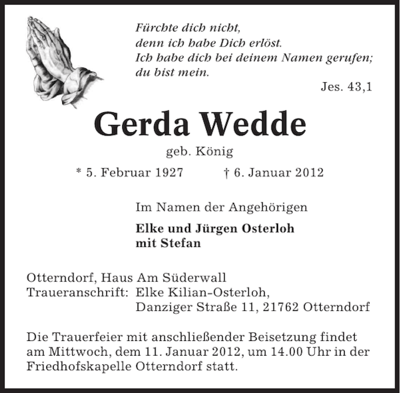 <p>Fürchte dich nicht,<br />denn ich habe Dich erlöst.<br />Ich habe dich bei deinem Namen gerufen;<br />du bist mein.<br />Jes. 43,1</p><p>Gerda Wedde<br />geb. König<br />* 5. Februar 1927</p><p>† 6. Januar 2012</p><p>Im Namen der Angehörigen<br />Elke und Jürgen Osterloh<br />mit Stefan<br />Otterndorf, Haus Am Süderwall<br />Traueranschrift: Elke Kilian-Osterloh,<br />Danziger Straße 11, 21762 Otterndorf<br />Die Trauerfeier mit anschließender Beisetzung findet<br />am Mittwoch, dem 11. Januar 2012, um 14.00 Uhr in der<br />Friedhofskapelle Otterndorf statt.</p>