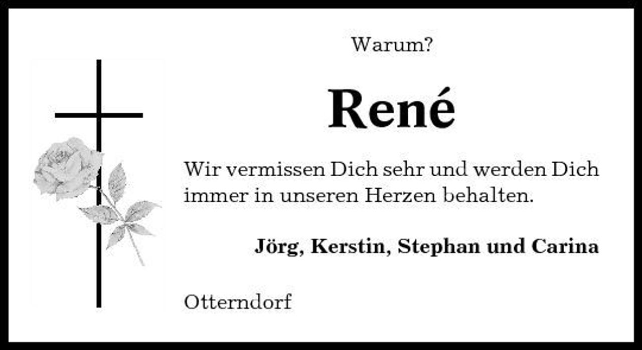 <p>Warum?</p><p>René<br />Wir vermissen Dich sehr und werden Dich immer in unseren Herzen behalten. Jörg, Kerstin, Stephan und Carina Otterndorf</p>