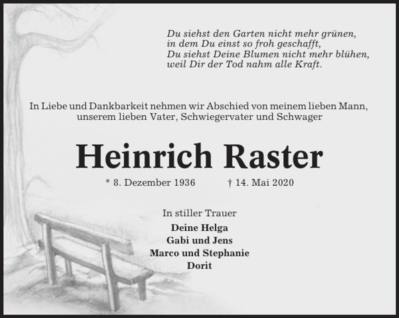 <p>Du siehst den Garten nicht mehr grünen,<br />in dem Du einst so froh geschafft,<br />Du siehst Deine Blumen nicht mehr blühen,<br />weil Dir der Tod nahm alle Kraft.</p><p>In Liebe und Dankbarkeit nehmen wir Abschied von meinem lieben Mann,<br />unserem lieben Vater, Schwiegervater und Schwager</p><p>Heinrich Raster<br />* 8. Dezember 1936</p><p>† 14. Mai 2020</p><p>In stiller Trauer<br />Deine Helga<br />Gabi und Jens<br />Marco und Stephanie<br />Dorit</p>