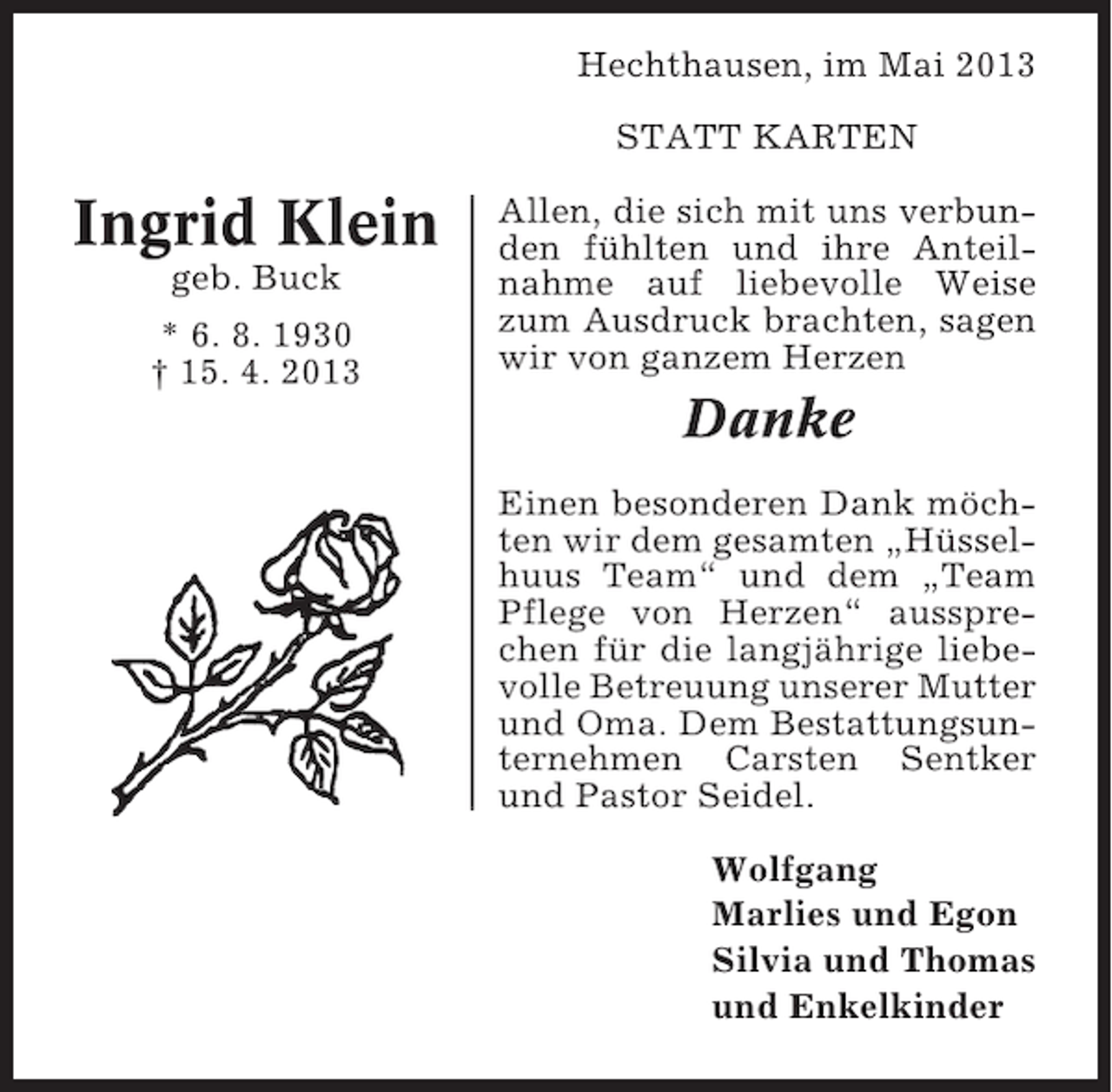 <p>Hechthausen, im Mai 2013<br />STATT KARTEN</p><p>Ingrid Klein<br />geb. Buck<br />* 6. 8. 1930<br />† 15. 4. 2013</p><p>Allen, die sich mit uns verbunden fühlten und ihre Anteilnahme auf liebevolle Weise<br />zum Ausdruck brachten, sagen<br />wir von ganzem Herzen</p><p>Danke<br />Einen besonderen Dank möchten wir dem gesamten „Hüsselhuus Team“ und dem „Team<br />Pflege von Herzen“ aussprechen für die langjährige liebevolle Betreuung unserer Mutter<br />und Oma. Dem Bestattungsunternehmen Carsten Sentker<br />und Pastor Seidel.<br />Wolfgang<br />Marlies und Egon<br />Silvia und Thomas<br />und Enkelkinder</p>