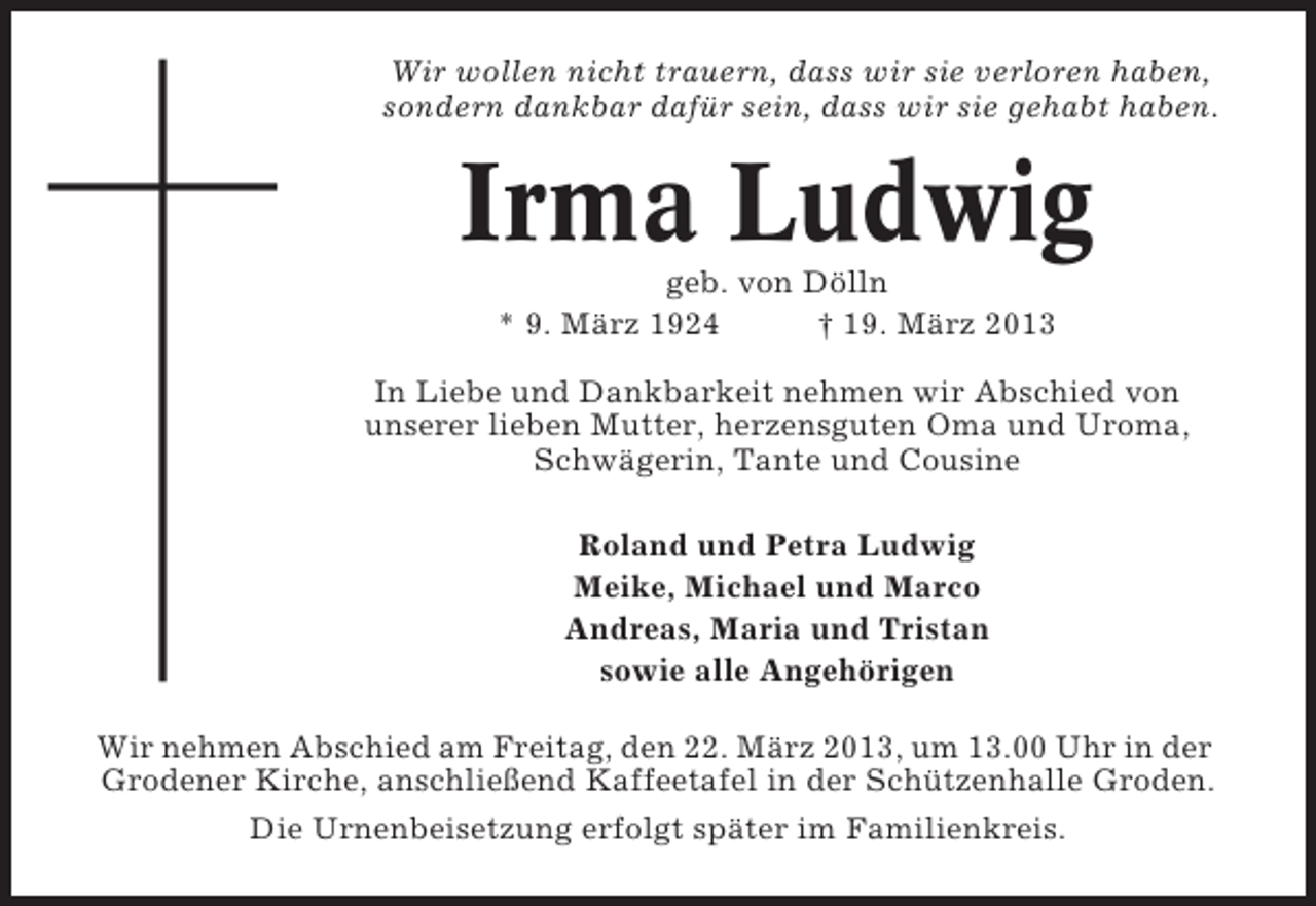 <p>Wir wollen nicht trauern, dass wir sie verloren haben,<br />sondern dankbar dafür sein, dass wir sie gehabt haben.</p><p>Irma Ludwig<br />geb. von Dölln<br />* 9. März 1924<br />† 19. März 2013<br />In Liebe und Dankbarkeit nehmen wir Abschied von<br />unserer lieben Mutter, herzensguten Oma und Uroma,<br />Schwägerin, Tante und Cousine<br />Roland und Petra Ludwig<br />Meike, Michael und Marco<br />Andreas, Maria und Tristan<br />sowie alle Angehörigen<br />Wir nehmen Abschied am Freitag, den 22. März 2013, um 13.00 Uhr in der<br />Grodener Kirche, anschließend Kaffeetafel in der Schützenhalle Groden.<br />Die Urnenbeisetzung erfolgt später im Familienkreis.</p>