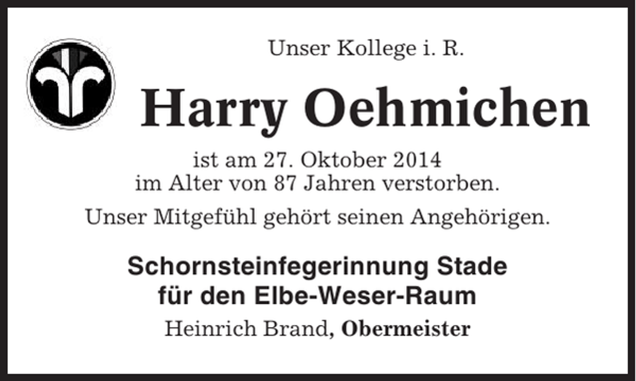 <p>Unser Kollege i. R.</p><p>Harry Oehmichen<br />ist am 27. Oktober 2014<br />im Alter von 87 Jahren verstorben.<br />Unser Mitgefühl gehört seinen Angehörigen.</p><p>Schornsteinfegerinnung Stade<br />für den Elbe-Weser-Raum<br />Heinrich Brand, Obermeister</p>