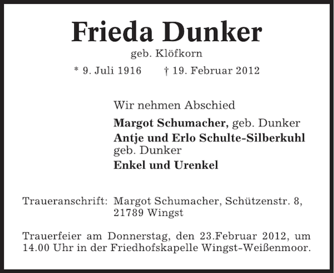 <p>Frieda Dunker<br />geb. Klöfkorn<br />* 9. Juli 1916</p><p>† 19. Februar 2012</p><p>Wir nehmen Abschied<br />Margot Schumacher, geb. Dunker<br />Antje und Erlo Schulte-Silberkuhl<br />geb. Dunker<br />Enkel und Urenkel<br />Traueranschrift: Margot Schumacher, Schützenstr. 8,<br />21789 Wingst<br />Trauerfeier am Donnerstag, den 23.Februar 2012, um<br />14.00 Uhr in der Friedhofskapelle Wingst-Weißenmoor.</p>