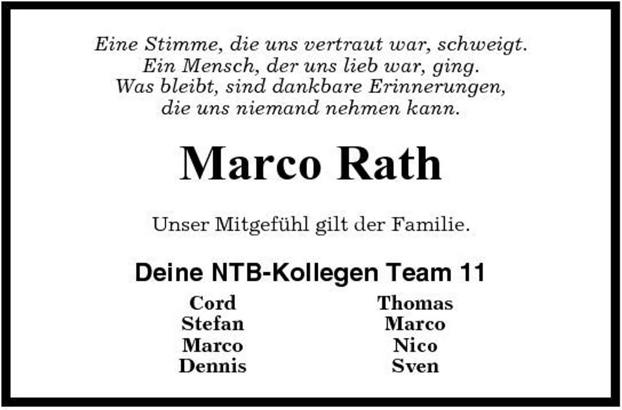 <p>Eine Stimme, die uns vertraut war, schweigt. Ein Mensch, der uns lieb war, ging. Was bleibt, sind dankbare Erinnerungen, die uns niemand nehmen kann.</p><p>Marco Rath<br />Unser Mitgefühl gilt der Familie.</p><p>Deine NTB-Kollegen Team 11<br />Cord Stefan Marco Dennis Thomas Marco Nico Sven</p>