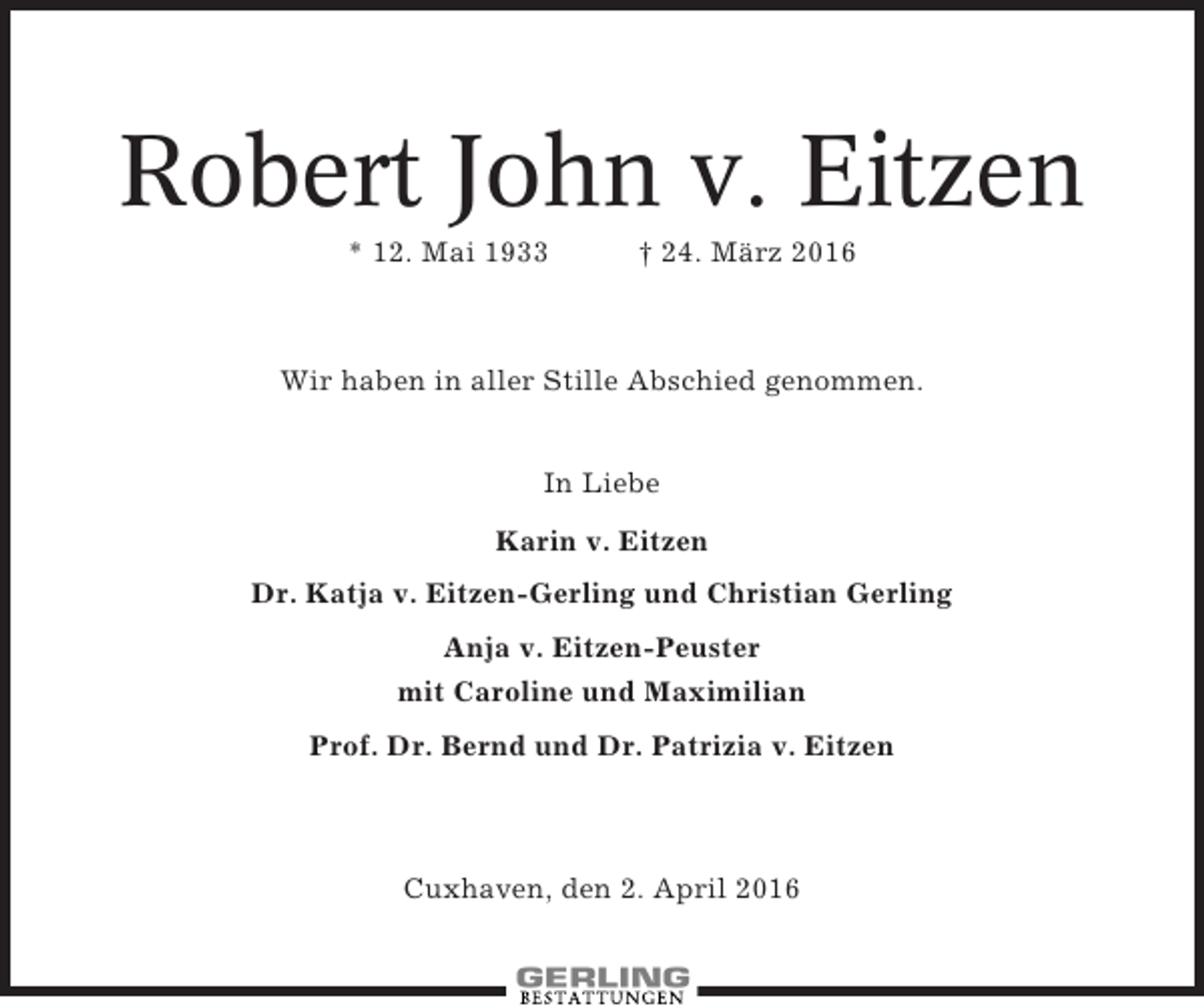 <p>Robert John v. Eitzen<br />* 12. Mai 1933</p><p>† 24. März 2016</p><p>Wir haben in aller Stille Abschied genommen.<br />In Liebe<br />Karin v. Eitzen<br />Dr. Katja v. Eitzen-Gerling und Christian Gerling<br />Anja v. Eitzen-Peuster<br />mit Caroline und Maximilian<br />Prof. Dr. Bernd und Dr. Patrizia v. Eitzen</p><p>Cuxhaven, den 2. April 2016</p>