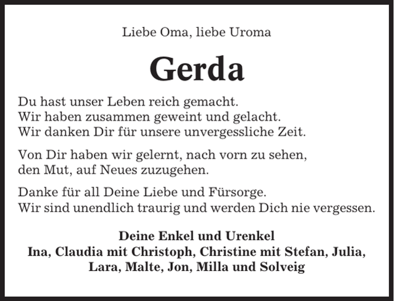 <p>Liebe Oma, liebe Uroma</p><p>Gerda<br />Du hast unser Leben reich gemacht.<br />Wir haben zusammen geweint und gelacht.<br />Wir danken Dir für unsere unvergessliche Zeit.<br />Von Dir haben wir gelernt, nach vorn zu sehen,<br />den Mut, auf Neues zuzugehen.<br />Danke für all Deine Liebe und Fürsorge.<br />Wir sind unendlich traurig und werden Dich nie vergessen.<br />Deine Enkel und Urenkel<br />Ina, Claudia mit Christoph, Christine mit Stefan, Julia,<br />Lara, Malte, Jon, Milla und Solveig</p>