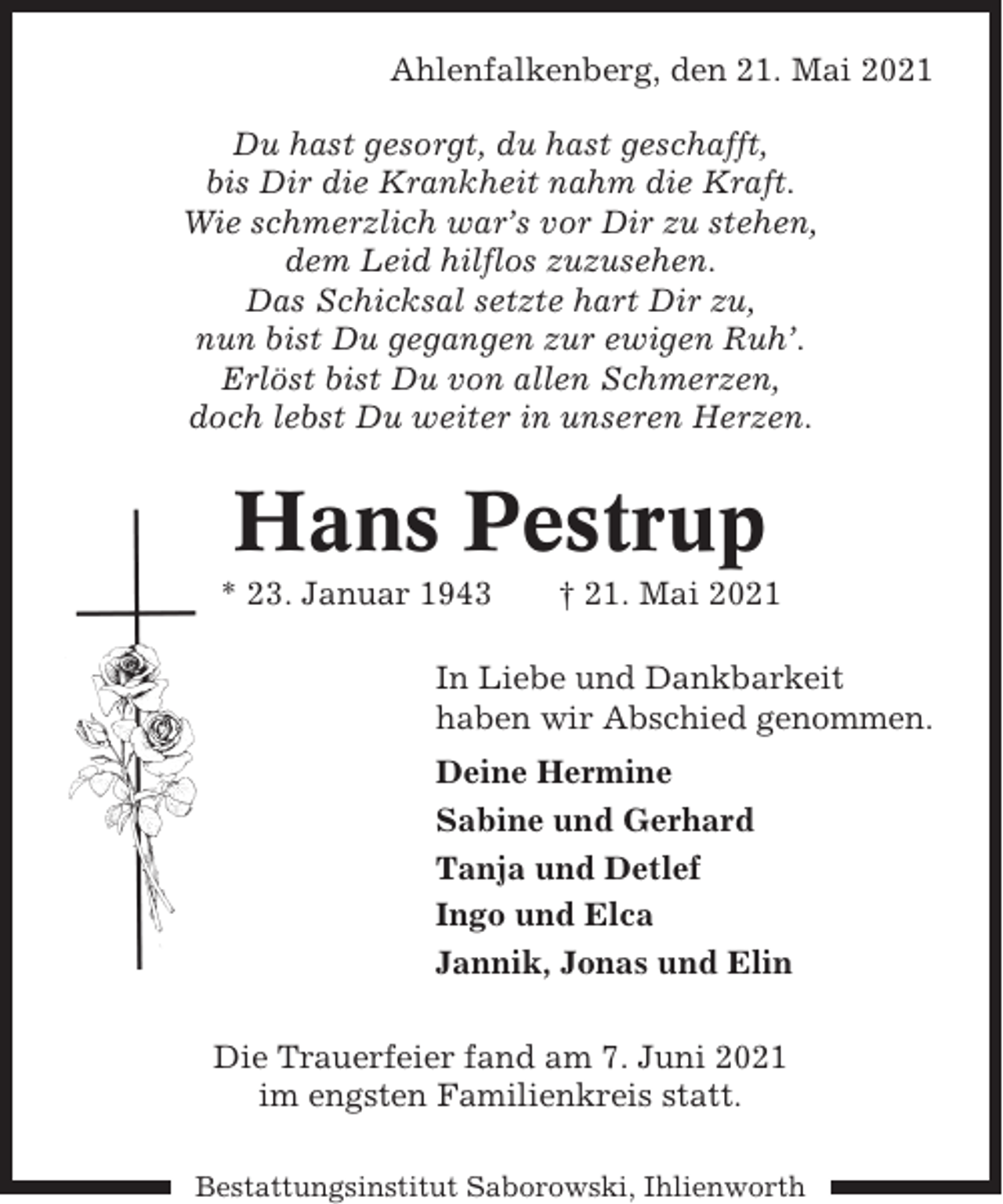 <p>Ahlenfalkenberg, den 21. Mai 2021<br />Du hast gesorgt, du hast geschafft,<br />bis Dir die Krankheit nahm die Kraft.<br />Wie schmerzlich war’s vor Dir zu stehen,<br />dem Leid hilflos zuzusehen.<br />Das Schicksal setzte hart Dir zu,<br />nun bist Du gegangen zur ewigen Ruh’.<br />Erlöst bist Du von allen Schmerzen,<br />doch lebst Du weiter in unseren Herzen.</p><p>Hans Pestrup<br />* 23. Januar 1943</p><p>† 21. Mai 2021</p><p>In Liebe und Dankbarkeit<br />haben wir Abschied genommen.<br />Deine Hermine<br />Sabine und Gerhard<br />Tanja und Detlef<br />Ingo und Elca<br />Jannik, Jonas und Elin<br />Die Trauerfeier fand am 7. Juni 2021<br />im engsten Familienkreis statt.<br />Bestattungsinstitut Saborowski, Ihlienworth</p>